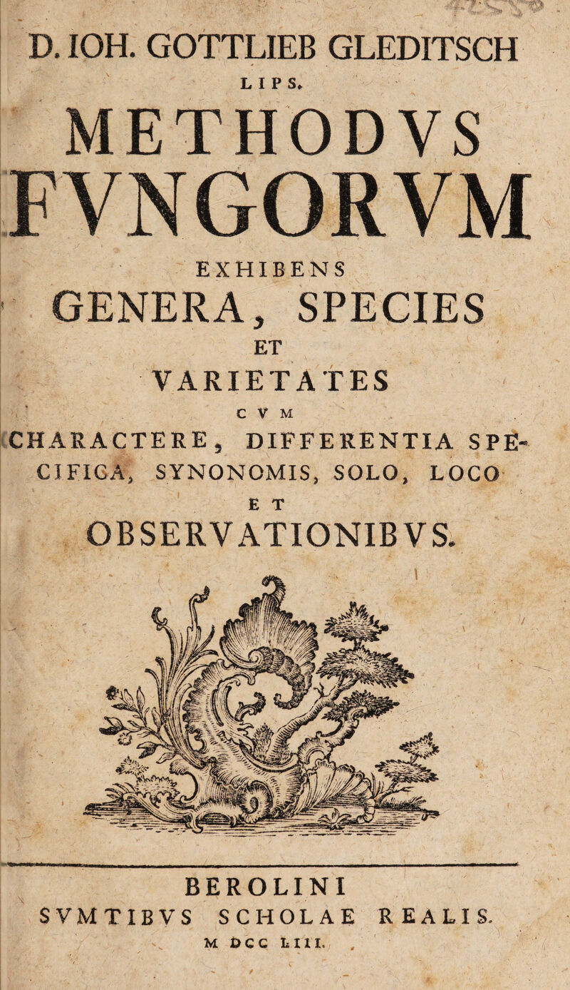 D. IOH. GOTTLIEB GLEDITSCH METHODVS FVNGORVM TTnENS GENERA, SPECIES ET VARIETATES C V M CHARACTERE, DIFFERENTIA SPE¬ CIFICA, SYNONOMIS, SOLO, LOCO OBSERVATIONIBVS. BEROLINI SVMTIBVS SCHOLAE REALIS. m occ ini. • » «• /