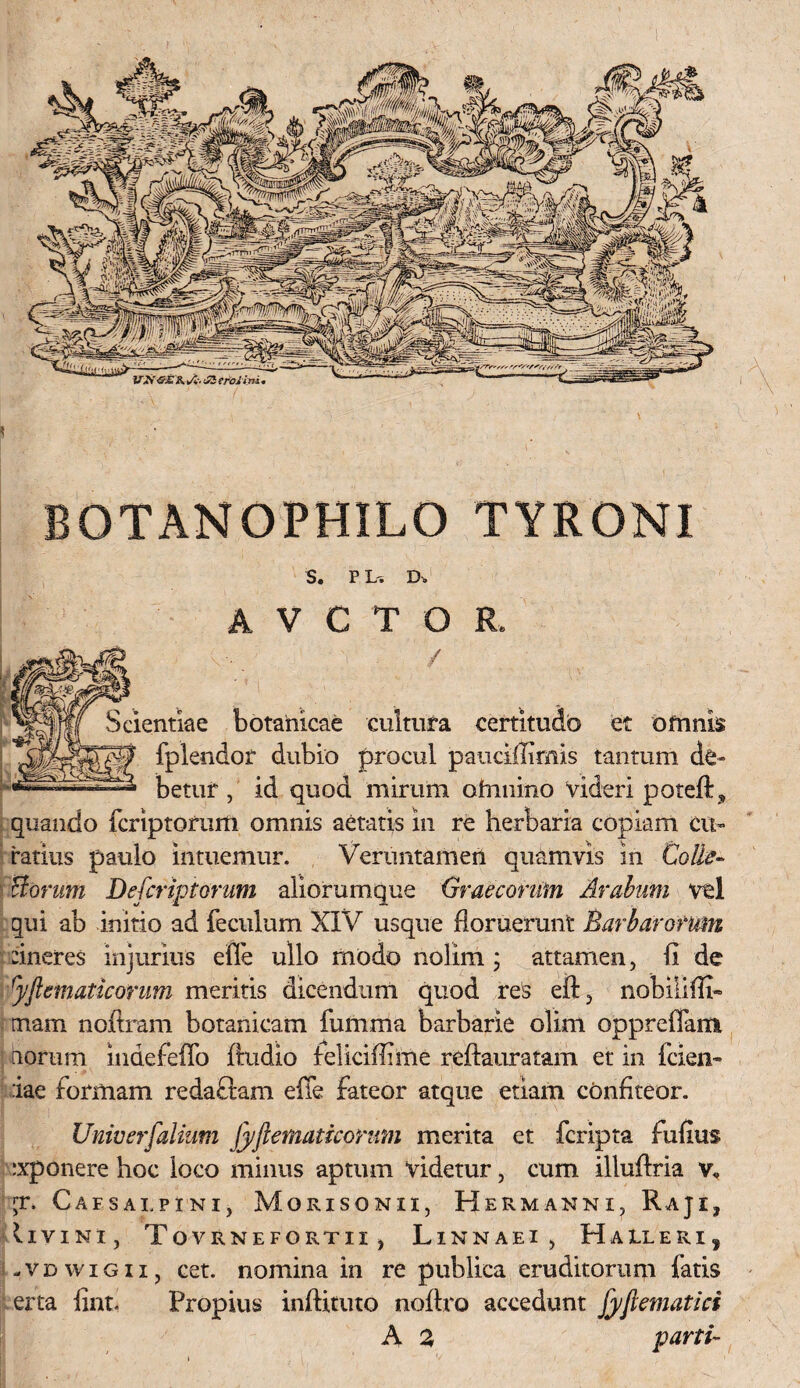 BOTANOPHILO TYRONI S. P L', Do A V C T O R, / Scientiae botahicae cultura certitudo et omnis fplendor dubio procul paucifiimis tantum de¬ betur , id quod mirum ohmino videri potefl* quando Icriptofuifl omnis aetatis in re herbaria copiam cu¬ ratius paulo intuemur. Verimtamen quamvis in Colle- Horum Defcriptorum aliorumque Graecorum Arabum vel qui ab initio ad feculum XIV usque floruerunt Barbarorum :ineres injurius efie ullo modo nolim ; attamen, fi de ryftematicorum meritis dicendum quod res eft, nobiliffi- mam nofiram botanicam fumma barbarie olim oppreflami iioriim indefeffo ftudio feliciffime reftauratam et in fcien- :iae formam redaftam efie fateor atque etiam confiteor. Univerfalium Jyftematiconm merita et fcripta fufius ixponere hoc loco minus aptum videtur, cum illuftria v« jr. Caesalpini, Morisonii, Hermanni, Raji, (ivini, Tovrnefortii , Linnaei, Halleri, -vdwigii, cet. nomina in re publica eruditorum fatis erta fint. Propius inftituto noflro accedunt [yjlematici A 2 parti-