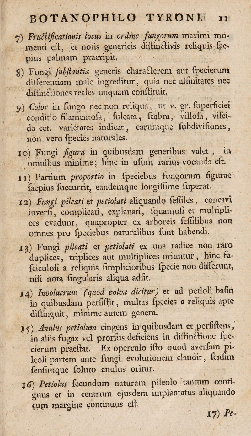 9) Fructificationis locus in ordine fungorum maximi mo¬ menti qfl, et notis genericis diftinffivis reliquis fae- pius palmam praeripit, g) Fungi fuhfiantia generis characterem aut fpecierum differentiam male ingreditur, quia nec affinitates nec difHnctiones reales unquam conflituit, 9) Color in fungo nec non reliqua, ut v. gr. fuperhciei conditio filamentofa, fulcata, fcabra,- villofa, vifci- da eet. varietates indicat, earumque ffibdivifiones, non vero fpecies naturales. 10) Fungi figura in quibusdam generibus valet , in omnibus minime; hinc in ufum rarius vocanda eft. 11) Partium proportio in fpeciebus fungorum figurae faepius fuccurrit, eandemque longiffime fuperat. 12) Fungi pileati et petiohti aliquando feffiles, concavi inverfi. complicati, explanati, iquamofi et multipli¬ ces evadunt, quapropter ex arboreis feffilibus non omnes pro fpeciebus naturalibus funt habendi. 13) Fungi pileati et petiolaii ex una radice non raro duplices, triplices aut multiplices oriuntur, hinc fa- fciculofi a reliquis firaplicioribus fpecie non differunt, nifi nota lingularis aliqua adfit, 14) Involucrum (quod volva dicitur) et ad petioli bafin in quibusdam perfiftit, multas fpecies a reliquis apte diftinguit, minime autem genera. jf) Anulus petiolum cingens in quibusdam et perGftens^ in aliis fugax vel prorfus deficiens in diftinftione fpe¬ cierum praeftat. Ex operculo ilio quod averfam pi¬ leoli partem ante fungi evolutionem claudit, fenfim fenfimque foluto anulus oritur. j6) Petiolus fecundum naturam pileolo tantum conti¬ guus et in centrum ejusdem implantatus aliquando Ciijn nxargine continuus eft. 17)