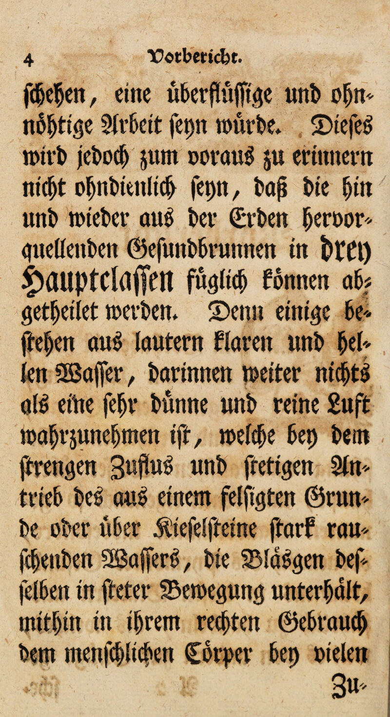 fdjefctt, eine überfföjftge uni) ofjn* nötige Sirbeit fepn würbe» 5Dtefe$ jebocb §um twrauS ju erinnern nicht oljnbieniicb fepn, baji l>ie bin unb wteber au$ ber Crben bernor* cjuettenben ©efunbbrunnen in fetft) 4>auptclaffen füglich fonnen ak getbeilet werden» Senn einige k* fielen au$ lautern Karen unb bei* kn Sßafler, darinnen weiter nichts al$ eitie fefjr Kinne unb reine 2uft wabrjunebmen tft, welche bet) km ftrengen SufluS uni) ftettgen 2in* trieb beS aus einem feilten ©run* k ober über ^iefelfteine ftarf rau* fcbenben SBafferS, bie SMaSgen be£ jelben in fteter Bewegung unterhalt, mitbin in ihrem rechten (Gebrauch Dem menfcblicben Carpet* bet) Dielen ■ 3«'