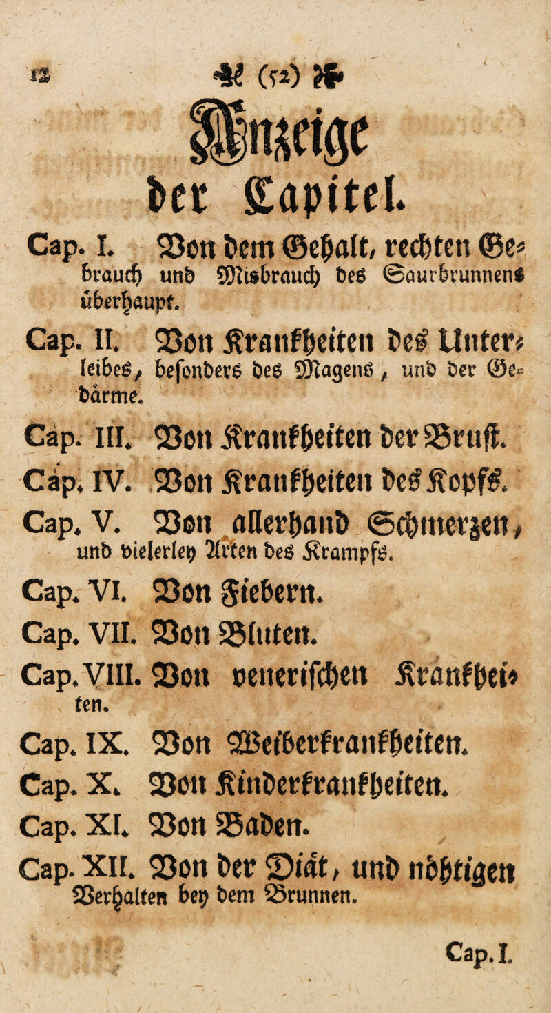 bet gapitel. Cap. i. 23on t>em ©e&alt, rechten ©e* brauch unb SKisbraud) be6 @aurbrunnen$ ufcr$aupf. Cap. II. 23on ßranfDeiten Unter# feibeS, befonbers bes 9Ragenß, unb ber ®e* barme. Cap. in. Q3on itrmtf (jetten t)erS3ruff. Cap. IV. S3on ^ranföeiteh t>e£ j?opf& Cap. V. 23en aQer&attD <5$mer$etty unb bielerle^ 2(rten beö Ärampftf. Cap. Vi. 23on Steuern. Cap. VII. 23on S5Iuteit. Cap.vm. 23on oenenfdjen ^ranf&et* fcn. Cap. IX. SQon 2Bet&erfranf(jetten. Cap. X. 23oit jftttDevfrantyeftett. Cap. XI. 23on SSaDen. Cap. xii. 23on Der ©tat, unt> nbfyti&tn Sßet^alfen bep bem Brunnen. Cap. I.
