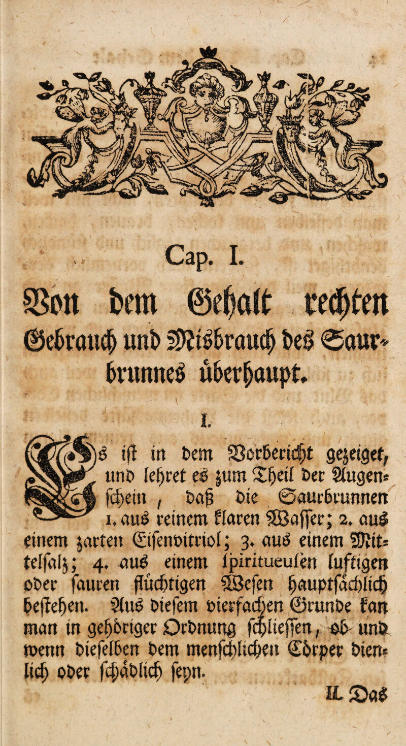 SSott feem @d)alt festen * 6e6raud> unt> 2>tf£&röudj W> 0aur* 6runne$ ü&er&oupt* V' ■'   ■ r 'V : I. i(l in t>em $8or&erid)t gejetgef, uno lehret eD jum X^etl Der Slugen» ?§&&££'§ fc^ein , Dafj Die ©aur&runnen i.aue! reinem Harnt SBaffer; 2. au$ einem jarten ©fenDitriol; 3. auö einem %)iiu telfalj; 4. auö einem lpiritueufen luftigen oDer fauren flüchtigen 5Befen h<*uptfad)iich Dejfehen. §luD Diefem pierfacßen ©runDe fern man in gehöriger OrDnurtg fdpliefjen, eD unö wenn Diefelöen Dem mertfcblichen Körper Dien* lieh oDer fchaDlicf) fepn. IL £>a£