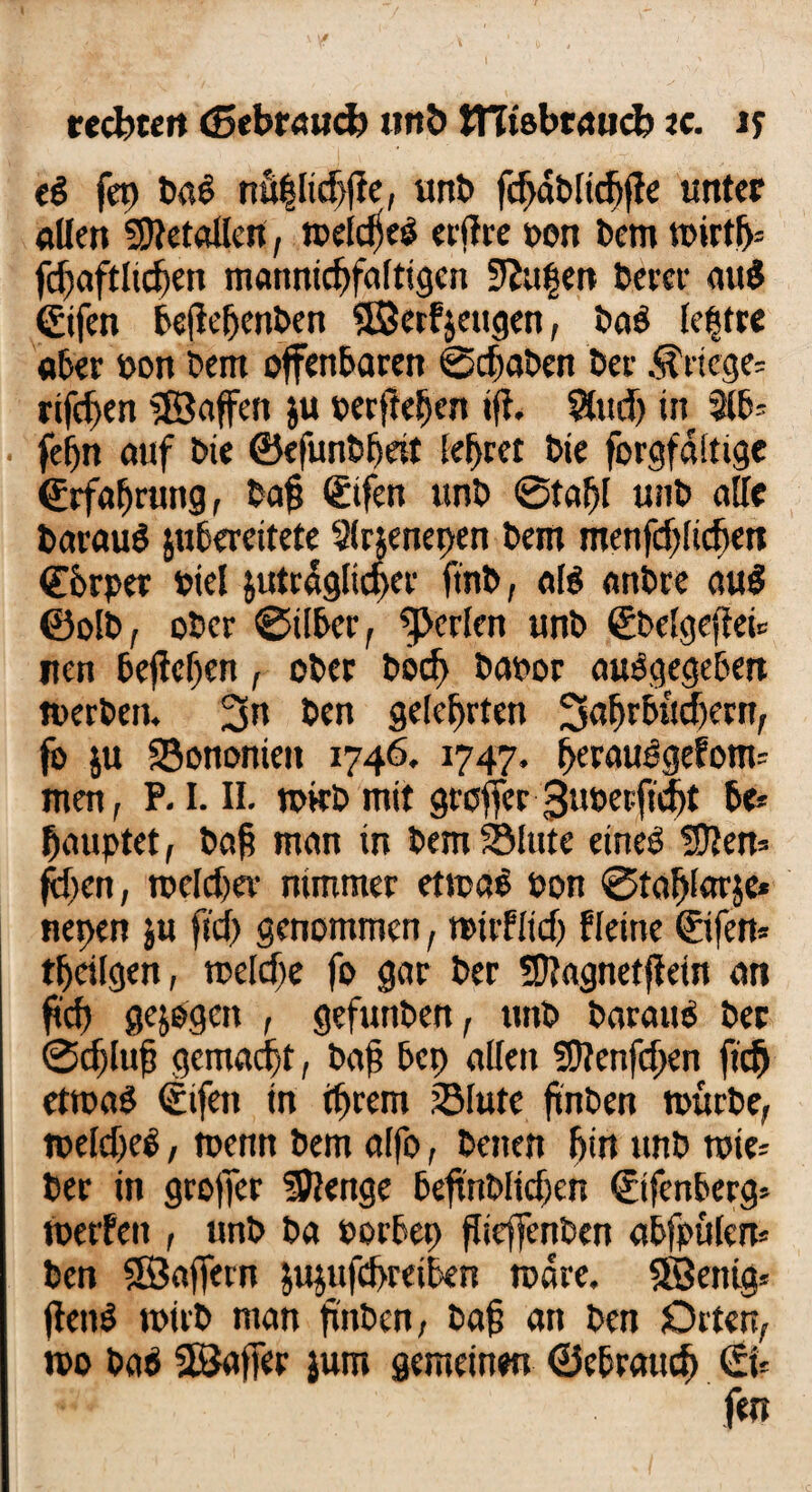 webten (gebrauch «nö tTTtsbraucb ec. ts e£ fet) ba$ nü|lid)ge, unb fcgdblicgge unter allen 59tetallen, melcfjeö erff re »on bem mirtf>= jcgaftlicgen mannigfaltigen 9?ufen berer auS ©fen beßefjenben ©erzeugen, baö lettre aber »on bem offenbaren ©dgaben ber Kriege* rifdjen Waffen $u »erfielen ift. Sludj in 3lb- fef)n auf bie ©efunbfjeit lefjret bte forgfdltige ©rfagrung, tag ©fen unb ©tagt unb alle barauö jubereitete 9lr$enepen bem menfdjlicben Cferper »iel jutrdgltcger ftnb, als anbre au$ ©olb, ober ©über, perlen unb ©belgegei* ncn begehen, ober bod> bapor abgegeben nxrben. 3» ben gelehrten 3<tgrbud)ern, fo ju föononieit 1746. 1747. geraudgefonu men, P. I. II. m«b mit groffer 3uöerftd>t be* fjauptet, bag man in bem®Inte eined fDten* fegen, roeldjev nimmer etmae »on ©taglarje* nepen ju ftd) genommen, mitflid) fleine ©fern tgeilgen, melde fo gar ber fütagnetgein an geg gezogen , gefunben, unb baraus ber ©eglug gemalt, bag bep allen ?0?enfd)en gd) etmaS ©fett in igrem ®lute gnben mürbe, melcgeS, menn bem alfo, beiten bin unb roie= ber in grofier üföenge begnblidjen ©fenberg* metfen , unb ba Porbep gieftenben abfpülem ben SBafiern jujufegreiben mdre. Söentg* jtenö mirb man gnben, bag an ben Orten, mo bab SßJaffer jum gemeinen ©ebratteg (fn '■** fen