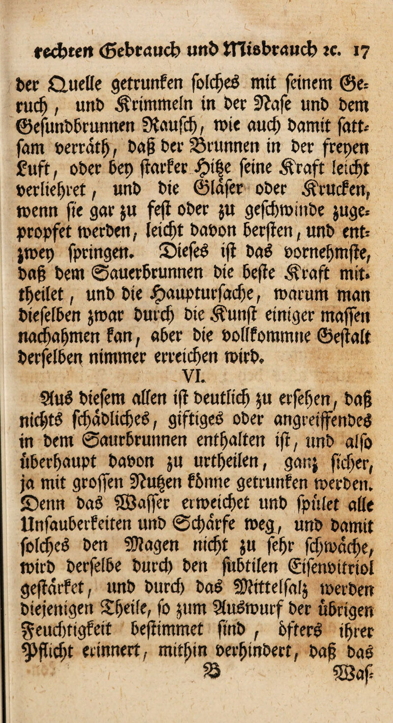 ber &ueffe getrunfen foicfjeö mit feinem ©e= rucfj , unb ^Pimmeln in ber fftafe unb bem ©efunbbrunnen fHaufdj, wie aud) bamit fatt-- fam berratfj, baff bet' Sörunnen in ber frepen fuft, ober bep ftaifer£t^e feine Äraft leidfet berltefjret, unb bie ©iafer ober .^rucfett, wenn fte gar ju feff ober ju gefdwinbe $uge* propfet toecben, leitet babon berjten, unb enb jtoep fpringen. ©tefeb tfl ba3 bornefjmfie, baff bem Sauerbrunnen bie feeffe .^raft mit» feilet, unb bie ipaupturfadje, warum man biefefben jroar burd) bie .^un|t einiger maffen nadjafjmen fan, aber bie boiffommne ©eftaft berfelben nimmer erretten totrb. VI. 9(u$ btefem affen ifl beutiicfj $u erfefjen, baff nicfftS fcffdblidjeg, giftige^ ober angreiffenbe$ in bem ©aurbruttnen enthalten ifi, unb alfo überhaupt babon ju urtffetien, ganj ftdjer, ja mit groffen 9?u|en fbttne getrunfen toerben. JDenn baö 5Öajfer ertbetdjet unb fpuiet affe Unfaubeifeiten unb ©cffdrfe toeg, unb bamit fofdEjeS ben fragen nidjt $u fefjr fdjtpacffe, tbirb berfelbe burd) ben fubttlen ©fenbttriol geffdrfet, unb burd) ba6 ffftitteifalj toerben biejenigen Sffeife, fo jum ^u^tourf ber übrigen $eud)tigfeit befftmmet fmb , 6ffer£ iffret 9>flicf>t erinnert, mitffin berfjtnbert, baff bae 1 1 / £ ®af