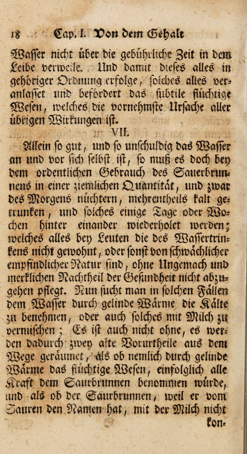 ig €ßp. I. TPo» tem (Beflnte ©affer ntdbt übet bte gebüflrltde Seit in Dem feite Merode. l!nt> tarnst tiefes alles in gehöriger Drtnung erfolge, fcidjeS aDeS »er» anlaffet mit befbrtert taS fubtile fluchtige ©efen, roelcfjes tie toweflmfte Hrfacfle aller übrigen ©dfungen ifl. VII. Sillein fo gut, unt fo unfdjultig ta$ 5SBaffer an unt tor fid) felbfl tjl, fo mufl eS bod) Bet) Dem orbentltcflen ©ebraud) beS @auerbruit nenö in einer demlicflen £>uantitat, unt jroac beS ffljorgenö nücfltern, meflrattfleilS fall ge= rrunfen, unt fokfleS einige Sage ober ©o* dien hinter einanter roteberflolet roerben; roeldjeS alles Bet) feuten tie tes ©aflertriro fenS nidjt gerooflnt, oter fonfr ton fcflroacflltdjer empflnblid)er 3?atur fint, ofjne tlngcmacfl unt meiflid;en SJadjffleil ter ©efunbflcit ntdjt a6ju* geflen pflegt. Scun fudjt man in folgen fallen tem ©affer turd) gelinte ©arme tie Änlte 511 beneflmen, oter aud) folcfled mit SSJIild) $u »ermifdjen & ifl aud) ntd>t oflne, et roer= ten taturd): $roet> alte SSorurtfleile auS tem ©ege gerditmet, a\ß ob nemlirf) turd) gelinte ©arme baö fluchtige ©efen, einfolglid) alle ^raft tem @aurbrunnen benommen roürte, unt als ob ter @aurbrunnen, roetl er 00m Sauren ten S?amen flat, mit ter SOlilcfl ntdjt fom