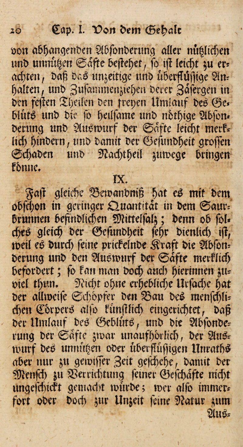 »on öbfjongenben Sibfonberung öder nu$Iidjen unb unnü^en ©dfite befleijet, fo ifl feiert $u er* achten, baß DrJ inseitige unb überjTüjftge 5in» halten, unb 3ufammenjte^en berer Safergen in Den fe)len Sijeuen ben freien Umlauf bes ©e« blütS unb bie fo hedfame unb nbtbige Slbfon* beding unb Stuotourf ber ©elfte leicht merf* iid) hinbern, unb bannt ber ©efunbheit grojfen ©djaben unb Sladjthetl jumege bringen fbnne. ix. §a|f gleiche S5etoanbni§ hat e£ mit bem obfd;ott in geringer duantitat tn bem ©aut': brunnen bcfnbltcben ffditteifafy; benn ob fof* cfjeö gleich ber @efünbt>eit fe^r btenltd) ifi, weil es burd) feine priefefnbe Grafit bie Slbfotu berung unb ben SHuomurf ber ©äfte meiflidj beforbert; fo fern man bod) aud> biermnen ;u= Piei tf)un. Sridit ohne erbebfidje Urfadie hat ber aUroeife ©diopfer ben ©au be£ menfd)!t- d)en d'btpevS al|o funJHid) eingerichtet, bof? ber Umlauf beo ©eblutg, unb bie ^bfonbe- ruug ber ©afte jtoar unaufhörlich, ber 2iu& tourf beb unnu^en ober überfTufligen Unratbö aber nur ju geroiffer 3eit gefdiehe, bamit ber ?Dienfd) ju ©erriditung ferner ©efd)dfte nidjt ungefri)icft gemacht mürbe; n>er alfo immer» fort ober bod) jur Unjeit feine 5?atur $um 2ta$*