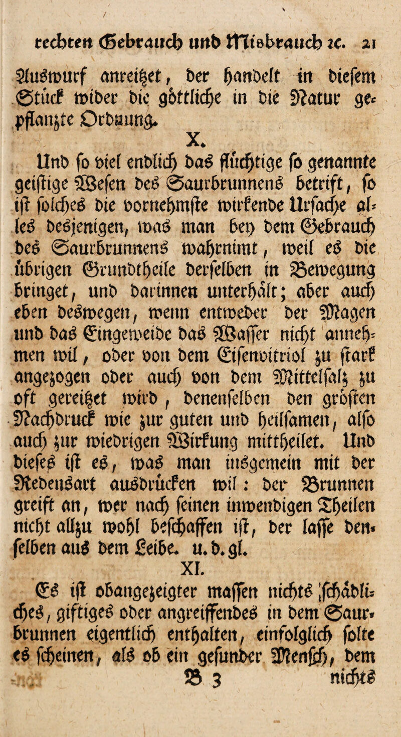 Stugmurf anreitjet, ber ^nbeft ttt btefern @t«(f miber bic göttliche in bte Statut* ge* pflanjte Orbuung. X. llnb fo oie[ enblidj bag flüchtige fo genannte geizige SSBefen beg ©aurbrunneng betrift, fo t|i foicfjeg bie bornebmffe mtrfenbe llifadje aU leg begjenigen, mag man bei) bem ©ebraudj beg ©aurbrunneng maljrntmt, metf eg bte t'xbrigen ©ruttbtfjeile berfelben in 23emegung bringet, unb barinnen utttcrf>air; aber auefj eben begroegen, mettn entroeber ber Sftagen nnb bag ©ingetiKibe bas Sfßafifer nid)t aitnefc men mtl, ober oott bem ©tfenoitriol ju ftartf angejogen ober audj öon bem SJlittelfal* &u oft geredet mirb, benettfelben ben gröften fftadjbrucF tote jur guten uttb beilfamett, aifo audj $ur miebrtgen SBttfung mittljeilet. Unb biefeg tfl eg, mag man tuggemeitt mit ber Lebensart augbruefen mit: ber 93runnen greift an, mer nadj feinen ütmenbigen Sljetlctt nxcljt allju mofjl befc$ajfen tff, ber lajfe ben. feiben attg bem fieibe. u. b. gi. XI. ©g i|1 obaugejeigter maffen tticbfg ;fdjäblü (fjeg, gtftigeg ober angreiffenbeg in bem ©aur* Brunnen eigentlich entsaften, einfolgiidj fofte eg fdjeitten, afg ob ein gefuttber SDlenfüj, bem SS 3 nicht#