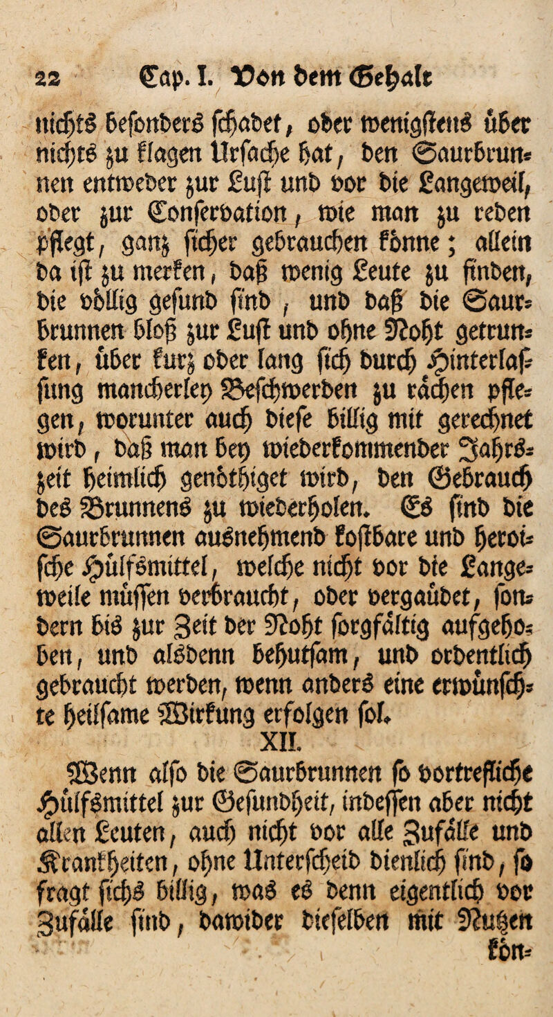 nichts befonberg fcbabet, ober menigffettg über nid^tö ju Hagen Urfadje fiat, ben ©aurbrun* nett entrceber $ur f ujt unb oor bie fangemeil, ober jur ©onferüation, tote man ju reben pflegt, gan$ ftdjer gebrauten fbnne; aßet« ba tft ju merfen, baff mentg Seute ju ftnben, bie obllig gefunb fmb , uttb bag bie ©aur* brunnen blof? jur £ufl unb ohne 9&>ljt getrutt* fen, über furj ober lang ftcfj burch #interla£ fung maneberfep $5efcbtt>erben ju rachen pfte= gen, worunter aud) biefe billig mit geregnet »irb, ba§ man bep mieberfommenber 3a|jrg* §ett heimlich genbtbtget mirb, ben ©ebrauch beg 58runneng ju toteberholen. <£g ftnb bie ©aurbrunnen augneljmenb foflbare unb fjeroü fdjfe #ülfgmtttel, toeidje nidjt oor bie fange* roeile muffen »erbrauebt, ober »ergaübet, fott* bern big jur Seit ber 9£of)t forgfältig aufgeho* ben, unb algbenn beljutfam, unb orbentlicb gebraucht toerben, toenn anberg eine ermünfeh* te ^eilfame ©trfung erfolgen fob XII. QBenn alfo bie ©aur&runnen fo bortrefKcfje jPntlfgmittel jur ©efunbbeit, inbeffett aber nicht allen ßeuten, auch nicht cor alle Sufaße unb .Sf can'fjettcn, ohne Unterfcbeib bienlicf) fmb, fo fragt ftchg billig, mag eg bemt eigentlich oot Sufölle ftnb, bamiber biefelben mit 5?u$en