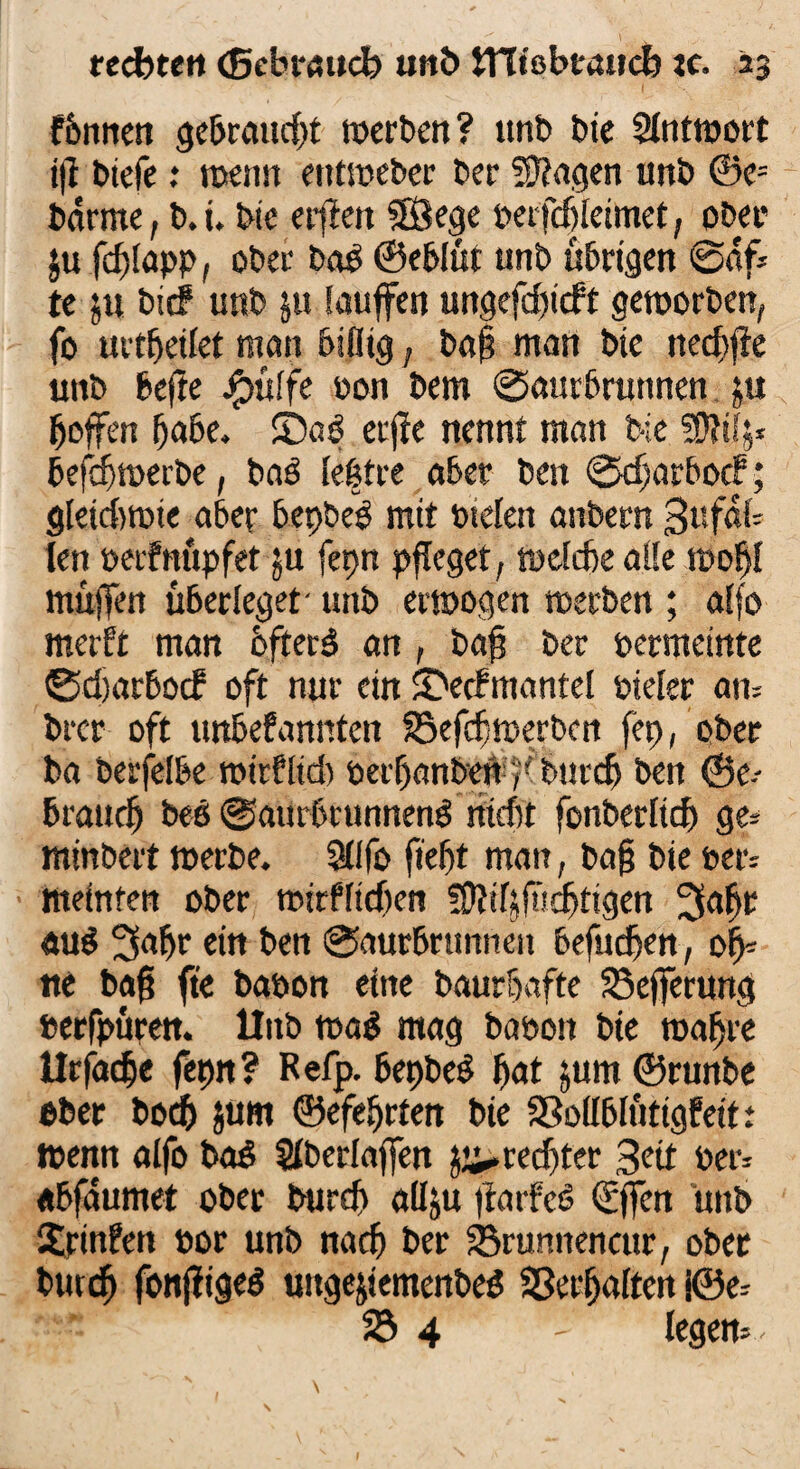 fhnnen gebraucht werben? unb tue Antwort ifi biefe .* wenn entweber ber fragen unb ©e= barme, b.i. bie etilen 38ege perfdfleimet, ober $u fdjlapp, ober bag ©ehlüt unb übrigen ©af* te ju bief unb jtt Sauffen ungefd)icft geworben, fo urtheilet man billig, baf man bte nechffe unb hefte jgjülfe oon bem @aurbrunnen ju hoffen habe, ©ag erfie nennt man tue SDltfj* befchwerbe, bag (e|tre aber ben ®djatbocf; gleichwie aber hepbeg mit otelen anbern 3ufa{- ten oetfnupfef ju fepn pfleget, weiche alle wohl muffen überleget' unb erwogen werben ; aifo merft man bfterg an , baff per oermetnte ©dtarboef oft nur ein SDecfmantel pieier am brer oft ttnbefannten föefdjwerbcn fep, ober ba berfeibe wiefltd) berhanben-r burch ben ©e-- brauch beg @aurbrunneng nicht fonberlich ge= minbert werbe. Sfffo fteht man, bafj bie per: meinfen ober mirffidjen fOlifjfu^tigen 3af>r «ug 3afw ein ben @aurbrtmnen befudhen , oh¬ ne bafj fte bapon eine baurhafte Sefferung »erfpüren. llitb wag mag babon bie wahre Urfäche fepn? Refp. hepbeg hat jum ©runbe ober hoch jum ©efeSjrten bie Sßollblütigfeit: Wenn aifo bag Slberlaffen ^rechter 3ett Per* «bfäumet ober burch aliju fiarfeg (Effen unb Xpinfen »or unb nach ber 23rumtencur, ober butef) fonjfigeg uttgejiemenbeg Verhalten j©e* 23 4 - legem-