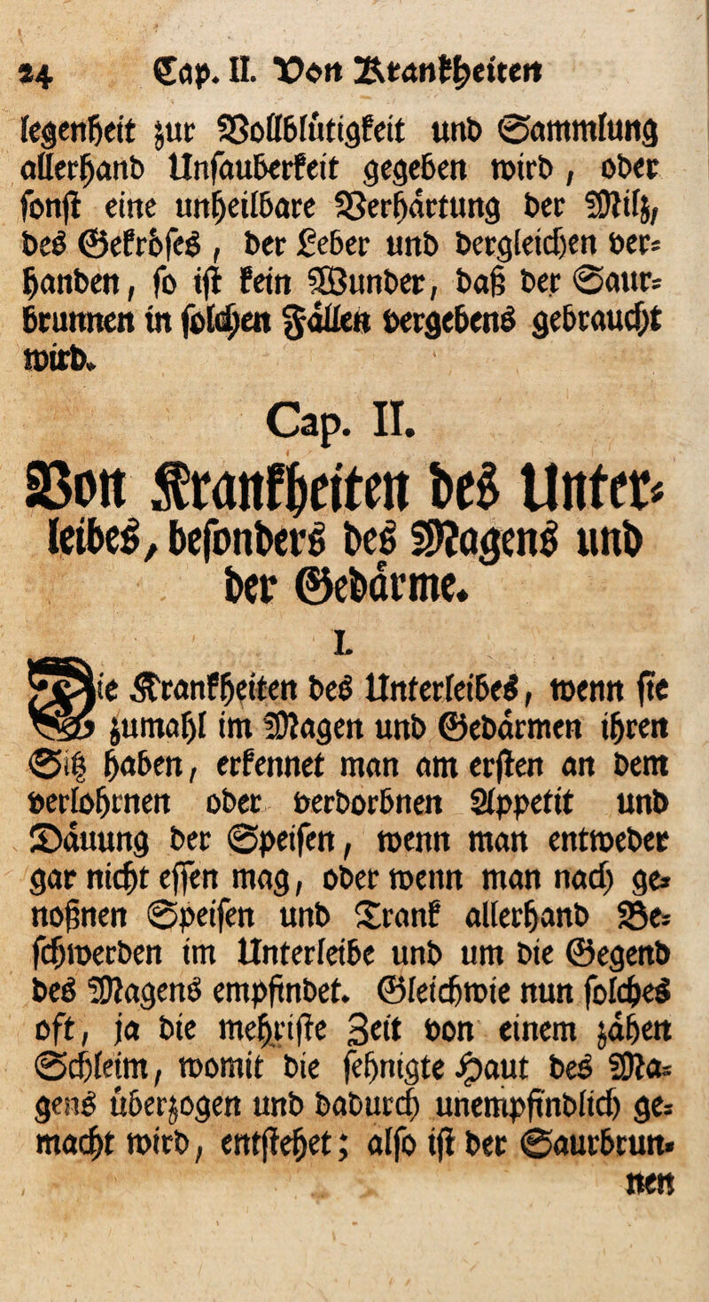 #4 £ap. II. t>on 'ktanfytixttt legenfjeit jur SBollblutigfeit unb Sammlung aUerhanb llnfau&crfett gegeben wirb, ober fonß eine unheilbare Sßerbdrtung ber -ihtilj, ber ©efrofer , ber £e6er unb bergleicf)en Per» hanben, fo iß fein SEÖunber, baß ber @aur» bruitnen tn fotzen gälten oergebenr gebraucht wirb» Cap. II. SBoit tranffjeiteit be$ Unter« leihet, befonberS be$ unb ber ©ebörme* L g0ie ^ranfheiten ber Unterleiber, wenn ftc jumaljl im fragen unb ©ebärmen ihren ®i| hüben, ernennet man am erßen an bem »erlohrnen ober uerborbnen Qlppetit unb SMuung ber Speifett, wenn man entweber gar nicht effen mag, ober wenn man nach ge» noßnen Speifett unb Sranf allerhanb 33e» fdjroerben im Unterletbe unb um bie ©egenb beö -Dtagenr empßnbet. ©leießwie nun folcßer oft, ja bie meßriße Seit bon einem jähen Schleim, womit bie fefjnigte ipaut ber fßla= genr überzogen unb baburch unempßnblid) ge» macht wirb, entßeßet; alfo iß ber Saurbrun» nen