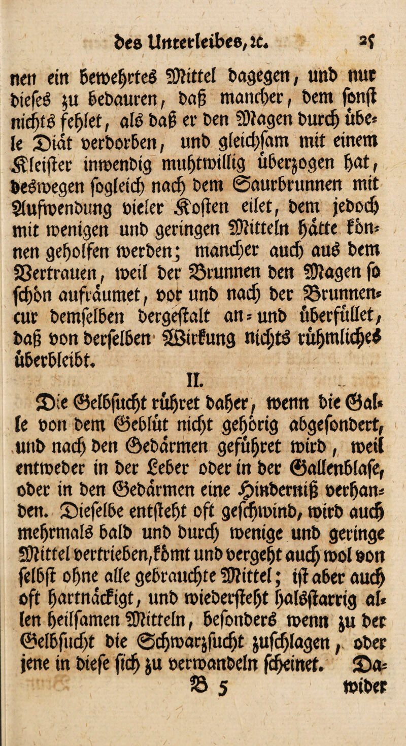 nett ein Bewehrtes fWittel Bagegen, unB nur BtefeS $u Bebauten, Bafj mancher, Bern fong nichts fehlet, als Bag er Ben «Wagen Burcg übe* le £>iät »erborben, unB gletcgfam mtt einem $leiger imoenbtg mufjtnnllig überzogen hat, BeSmegen fogleicg nach Bern ©aurbrunnen mit $Juftoenbung »teler Sofien eilet, Bern jebod) mit wenigen unB geringen SWitteln Batte fön* nen geholfen werben; mancher audj auS Bern Vertrauen, weil Ber Brunnen Ben «Wagen fß fdjön aufräumet, nor unB nacf) Ber Brunnen* cur Bemfelben bergeffalt an = unb überfüllet, Ba§ »on Berfelben «fßttfung nichts rühmliche* überbleibt. II. $£)ie ©elbfudjt rühret bager, wenn Bie <3al« le non Bern ©eblüt nicht gehörig abgefonbert, unb nach Ben ©ebärmen gefügcet wirb, weit entweber in Ber ßeber Oberin ber ©allenblafe, ober in Ben ©ebärmen eine ^tnBernig »erfjans Ben. üDiefelbe entgeht oft gefchwtnb, wirb auch mehrmals halb unb Burcf) wenige unb geringe «Wittel t>ertrieöen,fömt unb nergeht auch mol non felbg ohne alle gebrauchte «Wittel; tg aber auch cft hartnäcfigt, unb wiebergeljt halSgarrig al* len heilfamen «Wittein, befonberS wenn ju Ber ©elbfudjt Bie ©djwarjfucht jufdjlagen, ober jene in Btefe geh ju oerwanbeln gheinet. £>a= & 5 »iber