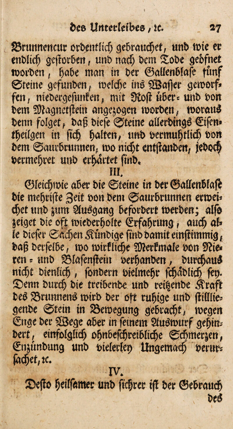 Brunneneur orbeutiid) gebeaudjet, unt> tt>tc ec enblidj gejfarben, unb nad) Dem £obe gebfnet worben, fjabe man in bec ©alfenbfafe fünf ©reine gefunben, melcfje mb SÖafter geworf* fen, niebergefunfen, mit ütofl «6er* unb bon bern SJtagnetjtein angejogen worben, weraul benn folget, baß biefe ©teine aflerbingö €ifen* tilgen in ftcfj galten, unb bermufjtlteß bon bem ©aut-bruntten, wo nidjt entjfanben, febotf bermefjret unb erwartet frnb, III. ©leicfjwte aber bie ©tetne m bec ©affenbfaj^ bte me(jri|fe 3 eit üon bent ©aurbrunnen erwet* $et unb jum Siubgang beforbert werben; alfe jeiget bie oft wieberljolte ©rfafjrung, atidj ab k biefer ©äcfjen ^unbige ft'nb bamit einjiimmig , bajj betfeibe, too wtrflidje SOJerfmale bon 3?ie« ren -- unb SMafenfieitt berfjanben, burdjauä nidjt bienftcl, fonbern btelmefjr fcfjabltdj fet). S)enn burd) bie treibenbe unb reitjenbe Grafit be$ Brunnens wirb bec oft ruhige unb (iilüie= genb« ©tein tn Bewegung gebracht, wegen ©nge bec äßege aber in fernem Sfuöwurf gefrim beet, emfoigfitf) ofjnbefcfjreibltdje ©djmer|en, ©n&ünbung unb btelerfrb tfngemacf) beritt; (äcfjet,tc. IV. £>efio fjetffesmer unb ftef rer tft ber ©ebrauef) m