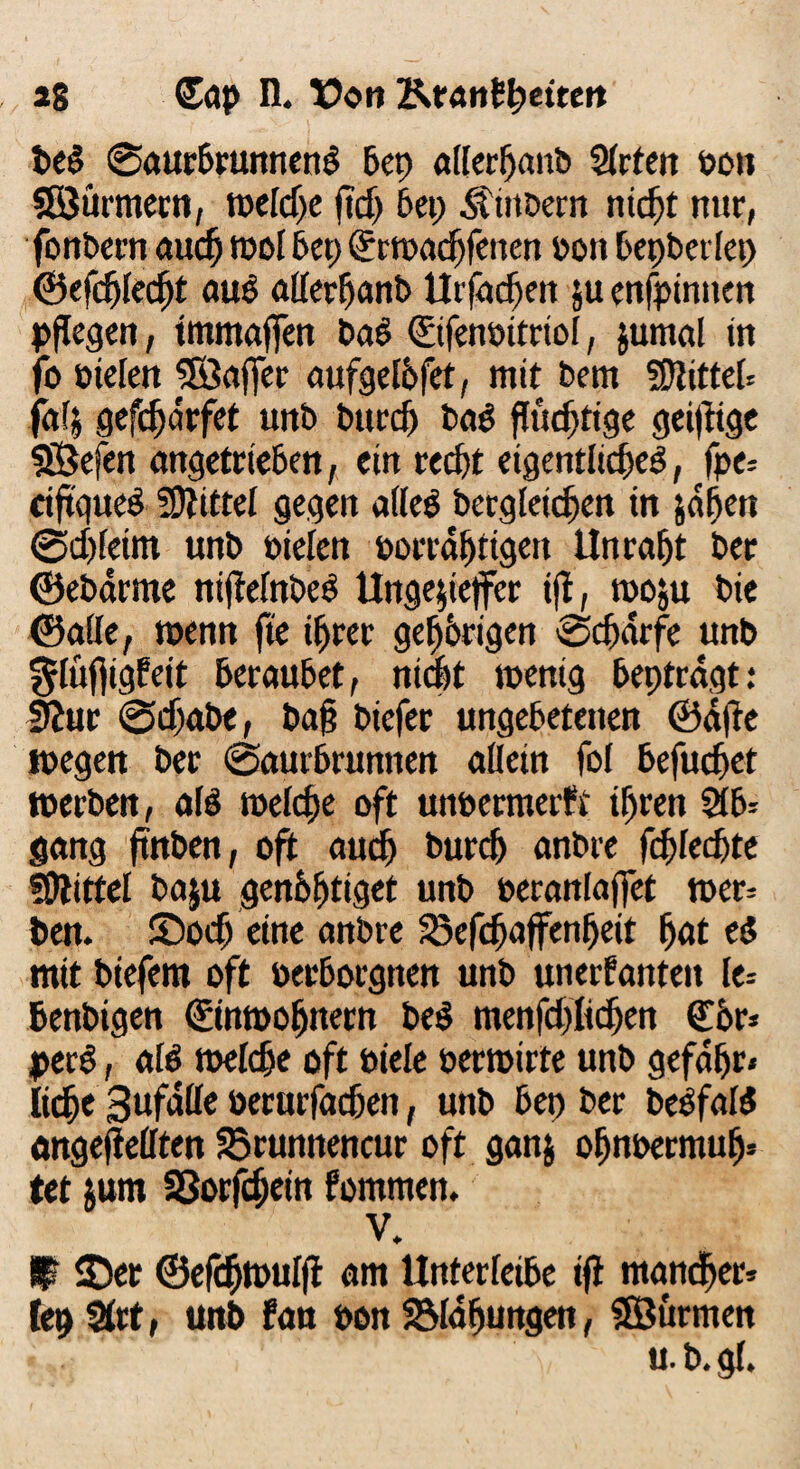 *8 (£ap n. Eon Tfst&ttfyeitett be§ 0aurbrunnenb bet) allerl)anb QCrten bon SSürmecn, tt>eld)e ftd> bet; SititDem titelt nur, fonbern auef) root bet; <£r»ad)fenen bon bepbertep ©efdjtecfjt aue atterfjanb Utfadjeit ju enfpinuen pflegen, tmmaffen bab ©fenbitriot, jumal in jo bieten SEÖafTer aufgetbfet, mit bem bittet ja4 gefd)<5rfet unb burd) bad ftudjtige geizige Sßefen angetrieben, ein redjt eigentlich, fpe- riftgued bittet gegen atted bergleidjett tn jdljett 0djtetm unb bieten borrdt)tigen Unrast ber ©ebarme niftetnbed Ungejiejfer ifl, moju bie ©alle, wenn fte iljrer gehörigen 0djarfe unb ^tüffigfeit beraubet, nicht wenig beptrdgt: fftur 0djabe, ba§ biefer ungebetenen ©dfte wegen ber 0aurbrunnen allein fot befuget »erben, als welche oft unbermerft tljren 2tb= gang ftnben, oft auch burcf) anbre fd)ted)te 5Dlittct baju genbfdiget unb berantaffet »er= ben. S)ocf eine anbre SBefdjajfenfjeit Ijat es? mit btefem oft berborgnen unb unerfanteit le= benbigen ©ntbofnern bed menfd)ttdjen Cbr- perd, ald melde oft biete bermirte unb gefdtjr» Itdje 3ufdtte berurfadjen, unb bei) ber t>e^faf5 angefiettten 33rumtencur oft ganj otjnbermutj* tet tum SSorfcfjein fommen. V. ü ©er ©efefwutft am Unterteile ifl manch5 lep Strt, unb fan bon SMajjungen, SSurmen u. b. gf.