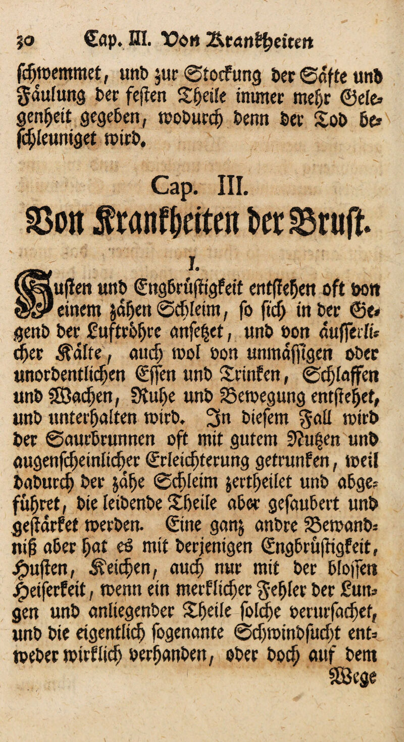 %o €ap. ni. TOgh Tkt&nifyeitett fdjtcemmet, unt> $ur 0tocfung ber 0dffe unb gdulung Der fejten Steife immer mefjr ©eie* genheit gegeben, woburdj benn ber £ob Be» fchleuniget wirb. Cap. III. 93on Sranf&eiten t>er äSrutf. I. ^uflen unb Engbrüftigfeit entfielen oft Dort einem jähen 0chleim, fo fidj in ber ©e* genb ber £ uftrbijre anfe§et, unb öon aufferli* dkr ^alte, auch tool öon unmdfjtgen ober unorbentltdjen Effen «nb Srinfen, ©klaffen unb 3Badjen, Dtufje unb Bewegung entfre^et, unb unterhalten wirb. 3n biefem galt wirb ber 0aurbrunnen oft mit gutem 9?u|en unb augenfcljeinlid)er Erleichterung getrunfen, weil baburd) ber jalje 0rf)[eim jertheilet unb abge* führet, bte leibenbe Sfjeile ober gefaubert unb geffarfet toerben. Eine ganj anbre 58ewanb= ni§ aber fyat eß mit berjenigen Engbrüftigfeit, £ujien, Reichen, auch nur mit ber blojfeti jjbetferfeit, wenn ein merklicher gehler ber £un? gen unb anliegenber Steile fotd>e oerurfachet, unb bie eigentlich fogenante ©djwinbfudjt ent= weber wirklich oerfjanben, ober boch auf bent SEBege