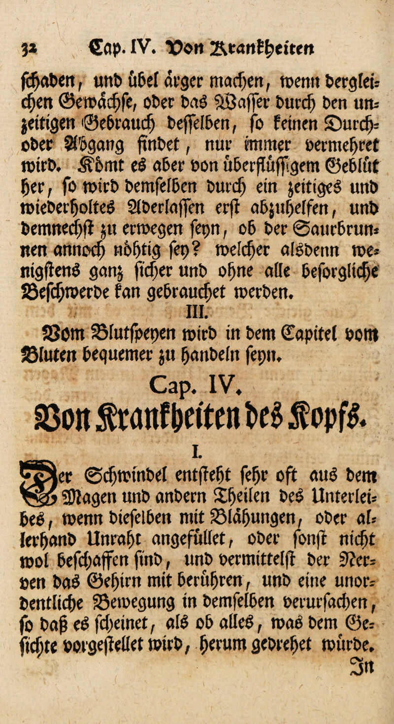 3» Ccip-IV. t>on Rtantytitm fdjaben, unb Ü6ef arger machen, »entt berglen d^cn ©e»dd)fe, ober baö Stöaffer burd) ben um jeitigen ©ebrauef) bejfelben, fo feinen £)urcfj= ober Abgang finbet, nur immer oermehret »irb. 5bbmt eb aber üon uberftuffgem ©eblüt 5er, fo »irb bemfelben burdj ein jeitigeb unb »ieberfjolteb Slberlajfen erjf abjuhelfen, unb bemned)ft ju etroegen fepn, ob ber ©aurbrun* tten annod) nbfjtig fep? meiner aibbetm tue* nigftenb ganj ftdjer unb ofjne ade beforgltche 23efch»erbe fan gebrauchet »erben. III. 33om SMutfpepen »irb tu bem ©apitel bottt fölutm bequemer ju hanbelit fepn. Cap. IV. So« Srattf beiten be i Mopffc L Cc^er ©dj»tnbel entfielt fefjr oft aub bem SDiagen unb anbern itfjeilen beb Unterleib beb, wenn biefeiben mit Blähungen, ober aU lerhanb Unrast angefuüet, ober fonfl nicht mol befd>affen ftnb, unb oermittelft ber Siev= »en bab ©ehirn mit berühren, unb eine unor- bentliche Bewegung in bemfelben oerurfad)en, fo bah eb fd>einet, alb ob alleb, »ab bem ©e= flehte oorgejMet »irb, herum gebrehet »urbe. 3»