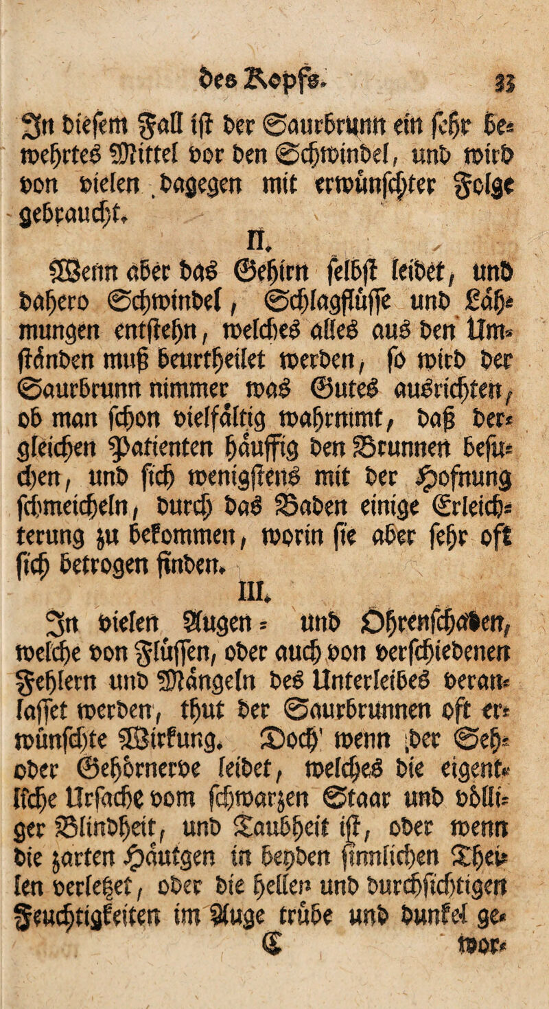 ?>ee Kopfs. 31 3« tiefem $alf ijt ter ©aurbrumt ein fcfjr 6e* wefjrteb Mittel tor tert ©djwintef, unt wirb ton tiefen bagegen mit erwünfdjter gofge - gebraucht, n. SEBenn ater bar ©efjirn felBfl feitet, unt tafiero ©cbwtnbel, ©djfagffüjfe unt £dfj* mungen entftefjn, wefd)er nffer aurtenUm* ftdnten muf beurteilet werten, fo wirb ter ©aurtrunn nimmer wag ©uter auTridjten, ob man fcfjon ttelfaftig wafjrntmt, ta£ ter* gleichen Patienten fjauffig ten Srunnen befu* d)en, unt ftdj wenigjlenr mit ter Jpofttung fdmeidefn, turdj bar Säten einige ©rletd)* terung ju befommeit, worin fte ater fefjr oft fidj betrogen ftnben. HI* ^n tiefen SJugen* unt Of)renfd)abw, wefete ton bluffen, oter aud; ton terfdjiebenen geljlertt unt hangeln ter Unterleiber teran* fajfet werten, tfjut ter ©aurbrunnen oft er* wünfdjte 3Birfung. Socf)' wenn -ter ©efj* oter ©efjbrnerte feitet, welcher tie eigenf« lfdje UrfadC tom fdjwarjen ©faar unt tblfi* ger Slinbfjett, unt Saubfjeit ijf, ober wenn tie jarten £autgen in bepben fmnfid)en Xfjei* len terfe|et, oter tie Reffen unt turdfidjtigen ffeucfjtigf eiten im Sfuge trübe unt tunfef ge« € wor«