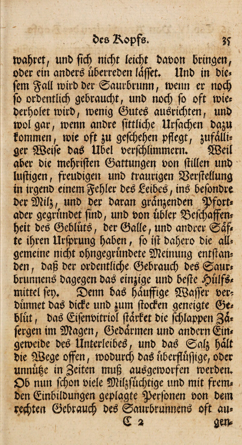 bes Kopfs. wahret, unb ftdj niefit feiefit baoon bringen, ober ein anbecb uberreben (affet, Unb in bie* fern $all teilt» bei ©aurbrunn, wenn er nod) fo orbentlicfi gebraucht, unt» noef; fo oft tote* berfwfet wirb, wenig ©uteb attbrtefjten, unt» tool gar, wenn anbre ftttlicfe Urfacften baju fommett, wie oft ju gefefiefien pflegt, jufdllt* ger SSBeife bab Übel perfcftlimmern. Söeil aber bie mefiriften ©aftungen pon fftflen unb luftigen, freubigeit unb traurigen SSerfteflung in irgenb einem gefiler beb feibeb, inb befonbre berSitilj, unb ber baran granjenben $>fort* aber gegrunbet ft'nb, unb »on übler ©efeftaffen* fieit beb ©eblütb, ber ©ade, unb anbrer ©af* te if)ren Urfprung l)aben, fo ift baffere bie all* gemeine niefit o&ngegrunbete SOleinung entftan* ben , baß ber orbentlicfie ©ebrauef) beb ©aur* brunnenb bagegen bab einzige unb befie Jpülfb* mittel fep, fOenn bab Muffige SÖaffer t»er* bünnet bab biete unb |um jtoefen geneigte ©e< blüt, bab ©fenbitriol ftdrfet bie fefilappen 3a* fergen im SOtagen, ©ebdrmen unb anbern<£in* geweibe beb Unterleibeb, unb bab ©alj f)«lt bie SBege offen, woburefi bab uberftuffige, ober unnü|e in Beiten muff aubgeworfen werben. Ob nun fefjon »tele 9Mfud)ttge unb mit frern* ben ©nbilbungen geplagte fperfonen oon bern rechten ©ebrauef) beb ©aurbrunnenb oft au*
