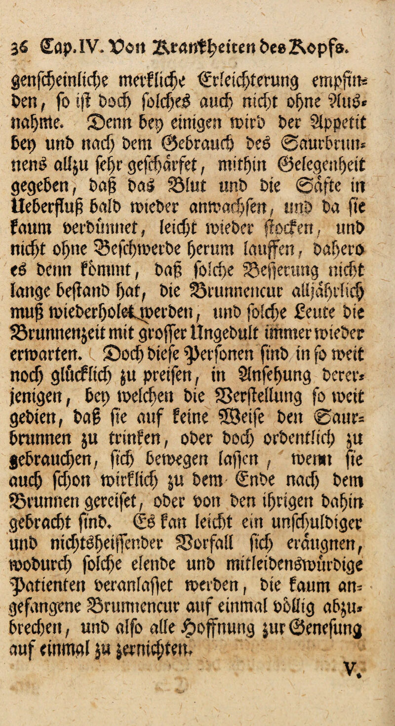 genfdjetnlicfje merfltc^e €rleichterung empfim Pen, fo tji Post folcheg auch nicht ohne 9Iug« nannte. Senn Pep einigen wirb Per Slppetit bet) unP nad) Pem ©ebraudj Peö Saurbnm* nenP allju fc^r gefdjdrfet, mithin ©elegenheit gegeben, Pag Pag 2Mut unP Pie @dfte in Ueberflug halb wteber anwachfen, unp Pa fie faum »erPtmnet, leicht wieber flocf en, unP nicht ohne SBefchwetPe herum laufen, Pagero eg Penn fömmt, Pag foiche SSefimmg nicht lange beftanP hat, Pie 33tunncncur alljährlich mug mtePerholeijuerPen, unP foiche ßeute Pie 23runnenjeit mit groffer HngePult immer wieber erwarten. Sod) Piefe ^Jerfonen ftttP in fo weit noch glucfltd) $u preifen, in Slnfefjung Perer* jentgen, bet; weichest Pie SSerjMuttg fo weit gePien, Pag fie auf feine SBeife Pen 0aur* brannen ju trinfen, ober Pech orPentlid; ju gebrauchen, jtch bewegen lagen , wen« fie auch fdjon wirf Heg $tt Pem ©nPe nach Pem Brunnen gereifet, ober Post Pen ihrigen Pahitt gebracht finb. <Ss fast leicht ein unfcfuIPtgec unP nichtgfjeiffenPer Vorfall ficjj erdttgnen, woburch foiche elettbe unp mitleibengwurPige Patienten veranlaget weiten, Pie faum an¬ gefangene Brumtencur auf einmal öhßig abju» brechest, unb alfo alle Hoffnung jur©enefuttg auf einmal ju jerntcl;tett. V.