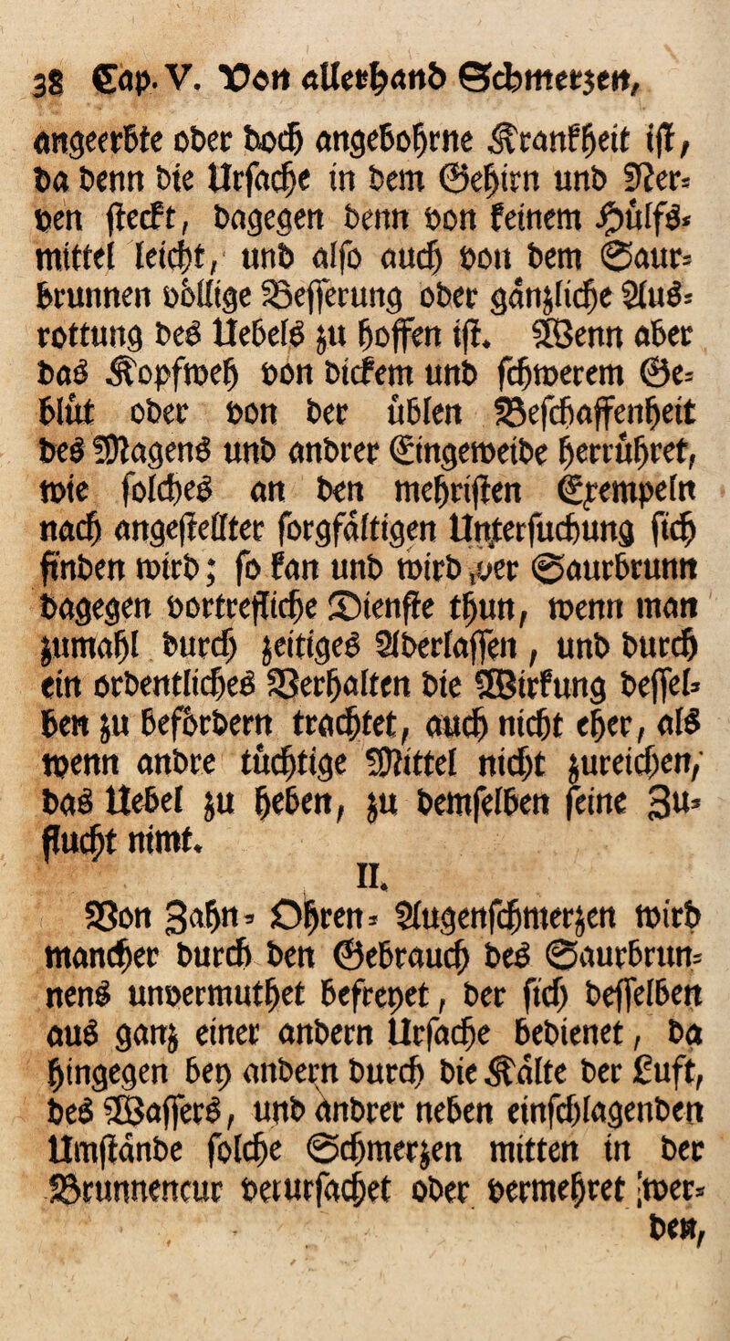 angeerbte ober bot® angeboljrne $ranffyit ijt, ba bemt bte tlrfadje in bem ©ehtrn unb 9Jer= oen ftecft, bagegen bemt oon feinem #ülfb« nttttei leicht» unb alfo aut® oon bem 0attr= bruttnen obllige Söejferung ober gdnjltt®e 2lub= rottung beb Uebeib ju hoffen ifi. SBenn aber bab Äopftoel) oon btcfem unb fcfjtoetem 0e= blüt ober oon bet üblen SSefcfjaffenijett beb fOlagenb unb anbrer ©ngetoetbe herrüljret, tote folt®eb an ben mefjrifien (Stempeln nad» ungeteilter forgfdltigen Un4terfucbung fit® ftnben wirb; fo fan unb wirb ,yer ©aurbrunn bagegen oortreflt(®e Sienffe t®un, toenn man jumafjl burcfj jeitigeb Slberfaffen , unb burdj ein orbentlicheb Verhalten bte Sffiüfung befiel» ben ju beforbern trautet, aut® nicht ef>er, alb tpenn anbre tüchtige Mittel nit®t jureicfien, bab Hebel ju heben, ju bemfelben feine 3u* flucht ntmf. II. SSon Safjn* 01jren -- ülugenfdjmerjen wirb mancher burt® ben ©ebraut® beb 0aurbrum nenb unoermutbet befrcpet, ber fit® beflelben aub ganj einer anbern Urfac®e bebtenet, ba hingegen bep anbern burc® bie 3talte ber ßuft, beb SBafierb, unb anbrer neben einft®lagenben Umjtanbe folt®e 0t®merjen mitten tn ber Sörunnencur oerurfacfiet ober oermefjret -wer» ■ , be»,