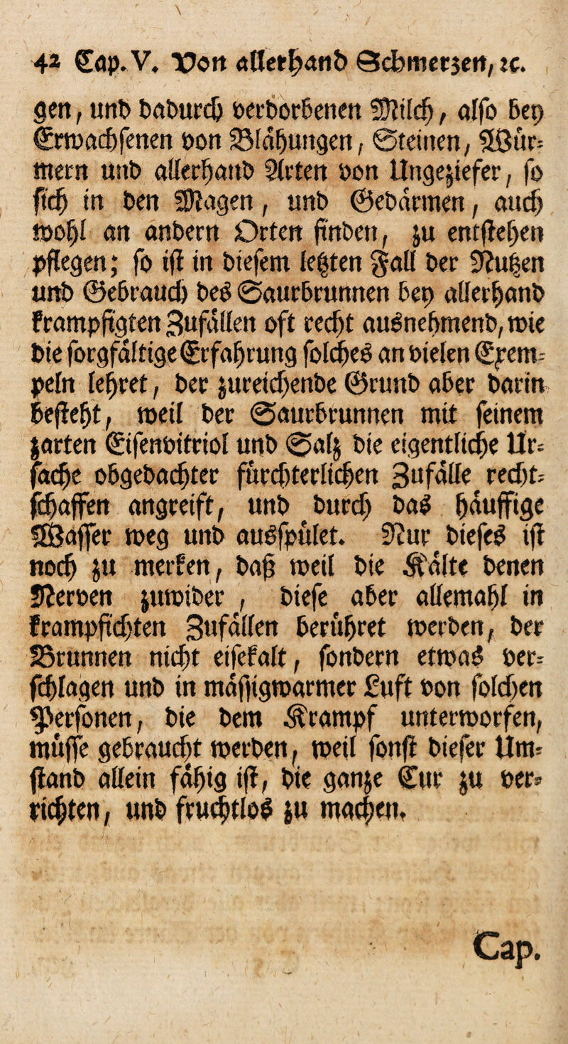 gen, unb baburdj beworbenen üftilcfl, alfo Bep €macf)fenen bon SMaffungen, Steinen, 5ßur= mern unb atferljanb Sitten bon Ungeziefer, fo ftcfj in ben fragen, unb ©ebdrmen, aurf) moljl an anbern Orten ftnbett, ju entfielen pflegen; fo tfl in biefent lebten galt ber 9?u|en unb ©e6raud) beO Saurbrunnen Bep allerlfanb frampflgten Sufdileit oft recftt auSneflmenb, roie bie forgfdltige Srfafjrung foldjeS an bielen €pem-- peln lehret, ber jureidjenbe ©rtmb aber barin Befielt, roeil ber SaurBrunnen mit feinem garten Sifenbitriol unb 0alj bie eigentliche Ur= fadje o5gebacf)ter fürchterlichen 3ufaUe recht- fdjaffen angreift, unb burdj ba$ (jauffige Sfßajfer weg unb augfpület. 9tur btefe$ ift «och $u metfen, bafl weil bie Äalte benen Serben jutoiber , biefe aber aöemafll in frampfldjten Sufallen Berühret merben, ber SBrunnen nicht eifefalt, fonbern etmaS ber: Ablagen unb in mafligmarmer £uft bon foldjen $>erfonen, bie bem Krampf unterworfen, muffe gebraucht werben, weit fonfl biefer Unn jfanb allein fdflig ifl, bie gan$e Sur ju ber* ric^ten, unb fruchtlos ju machen. Cap.