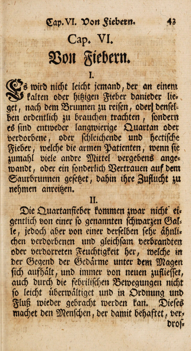 Gap.VI. Vort 5tebet»t. 43 Cap* VI* SSon gte&ern i. 1 ■ wirb md)t leidjt jernanb, bcc an einem 7$$ falten ober öligen lieber banieber He» get, nach bem SBrunnerc ju reifen, ober|benfel» ben orbentlid) $u brauchen trachten , fonbern eö finb enttoeber langwierige Quartan ober ferborbene, ober fdyleicbenbe unb ^eettfe^e lieber, welche bie armen Patienten, wenn fte jumatjf fiele anbre Mittel vergebend ange* rnanbt, ober ein fonberlid) SSertrauen auf bem ©aurbrunnen gefe|et, babin t^re Suffud^t &u nehmen anrei^en. II. Sie Quartanfieber fommen $t»ar nicht' et* gentltdj fon einer fo genannten febwarjen ©ab le, jebod) aber fon einer berfelben fefjr äbnlt* eben ferborbenen unb gleidjfam ferbranbten ober ferborreten geuebtigfeit ber, meid)« in ber ©egenb ber ©ebarme unter bem fragen ftd) aufbalt, unb immer pon neuen jujKeffet, auch burd> bie febt'ilifd)en Bewegungen nicht fo leicht überwältiget unb in Qrbnung unb §luf? tfieber gebrad)t werben fan. Siefeb machet ben ÜUenfcben, ber bamit behaftet, per?