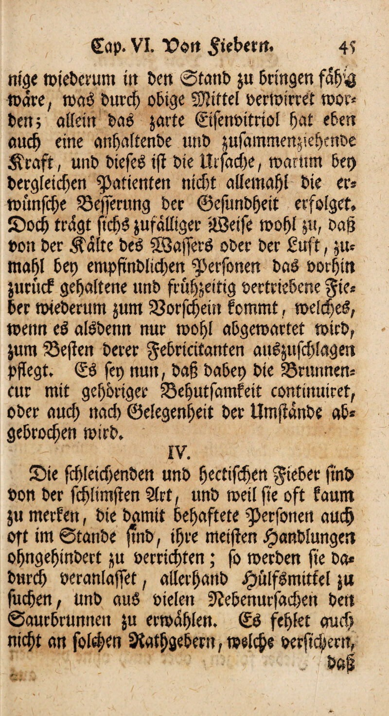 * I I; ' .. nige toiebcrum in ben ©tattb ju bringen fdtj'4 todre, toaö burdj obige Niftel verwirret toor* ben; allein baö jarte ©fenvttriof bat eben auch eine anhaltenbe unb pfammen^ebenDe $raft, unb biefeö iff bie ittfache, toartmt &ct> begleichen Patienten nicht aHemafjt bie er* tvunfche SSefferung ber ©cfunbhett erfolget, ©och trdgt ftchö zufälliger ÜBeife tvofjl &u, ba§ von ber ^dlte beö SBajferg ober ber £uft, zu* mahl bet) empfutblichen ^erfonen bae vorhin jurucf gehaltene nnb frühzeitig vertriebene $ie* ber toteberum junt 33orfd)ein fcmmt, wldjcg, wenn eb albbenn nur toohl abgetoartet toirb, $um ®e(fen berer gehrt citanten att^ufchlagm pflegt, & fei) nun, ba§ habet) bie 33runncn* cur mit gehöriger ©ehutfamfeit continuiret, ober auch nach ©elegenheit ber Umffdnbe ab* gebrochen toirb, IV, ©ie fdjfeichenben unb hectifchen lieber ftnb von ber fdjlimflen 5lrt, unb weil fte oft faurtt ju merfett, bie bamit behaftete ^erfonett auch oft im ©tanbe ftnb, ihre metften jpattblungen ohngehinbert ju verrichten; fo toerben fte ba* burdj veranlaget, ailerhanb Jpülfgmittel $u fuchen, unb auS vielen 0Jebenurfachen beti ©aurbrunneit ju ertodhlen. Sb fehlet auch nicht an folgen Siathgebent/Welche verftchern,