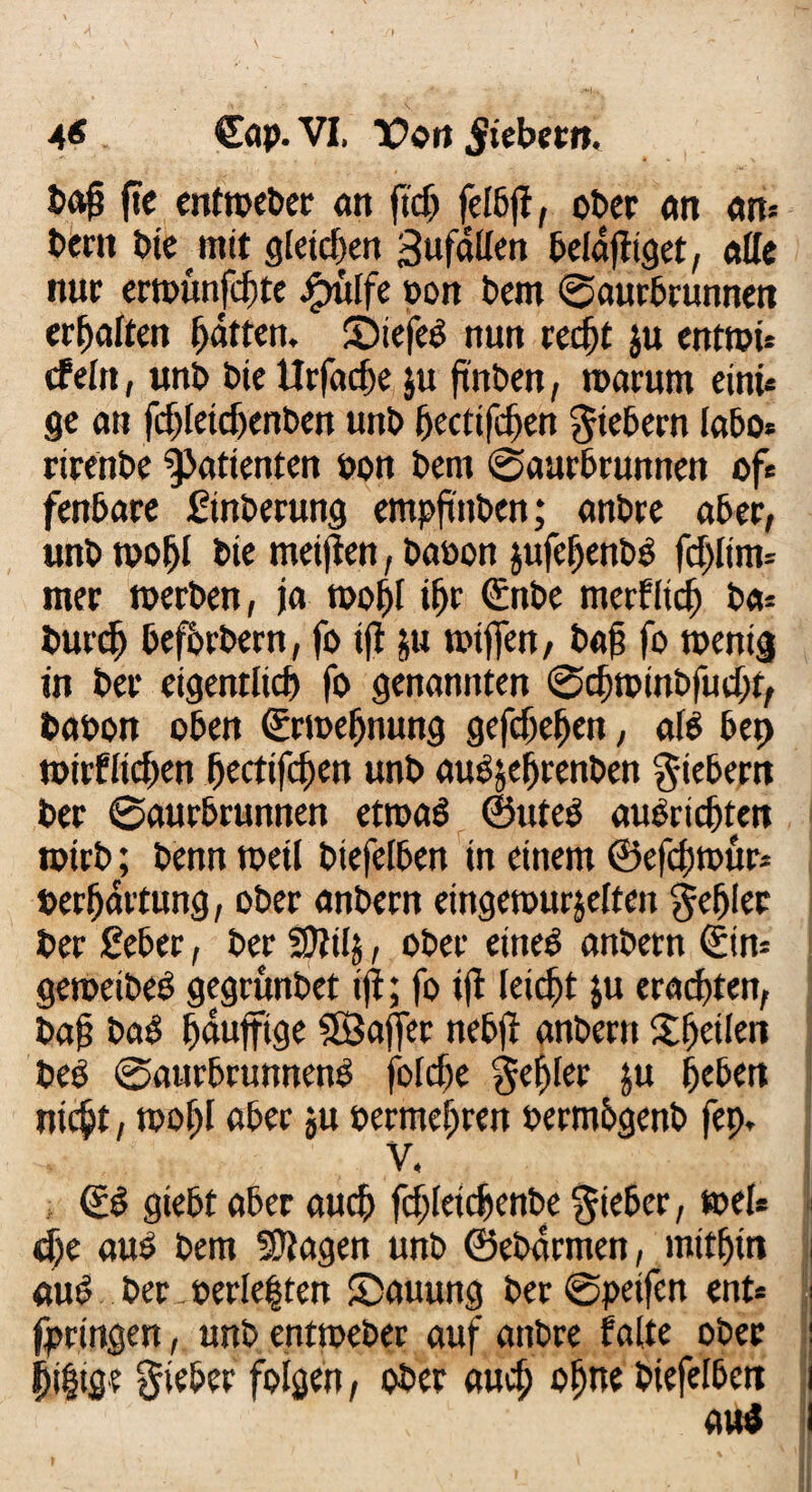 4* . Cap. VI. Von §iebnn. Oafj fte entweber an ftch felbjf, ober an an» berit bie mit gleichen Sufallen belafltget, etile nur erwunfcljte jrntlfe non bcm ©aurbrunnen erhalten Ratten, ©iefeb nun recht ju entwü cf ein, unb bie Urfadje ju ftnben, warum einu ge an ft^Ieic5ent>cn unb (jectifchen fiebern labot rirenbe Patienten non bern ©aurbrunnen oft fenbare Sinterung empfinden; artbrc aber, unb woljl Oie meinen, baoon jufehenbb fdjlim* mer werben, ja wohl ifjr ©nbe merfltch bet- Outch befördern, fo tfl &u wtjfen, baf fo wenig in Oer eigentlich fo genannten ©djwinbfudu, Oaoon oben ©rweljnung gefdiehett, alb bet) wirflichen (jectifchen unO auejehrenben fiebern Oer ©aurbrunnen etroab ©uteb aubnchten wirb; Oenn weil biefelben in einem ©efcjjwur* Oerhartung, ober anbern eingewurzelten fehler Oer £eber, Oer SDlilj, ober eineb anbern ©int geweibeb gegrunbet tfl; fo ifi leicht ju erad)ten, Oajj bab haujftge SBaffer nebfl anbern ^heilen Oeb ©aurbtunnenb folcfje fehler ju heben nicht, wohl aber ju oermehren oermbgenb fep. V, ©b giebt aber auch fchletdjenbe lieber, wel* I dje aub bem SDlagen unb ©ebarmen, mithin i aub Oer. oerle|ten SDauung ber©peifen ent* ; fpringen, unb entweber auf anbre falte ober i jji|ige lieber folgen, ober auch ohne Oiefelben i