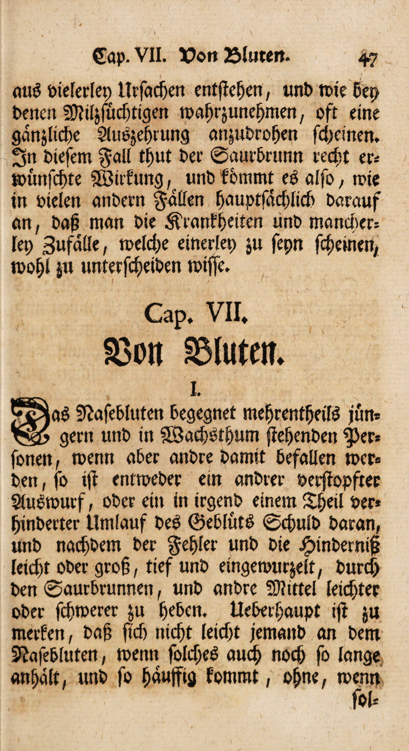 äug oielerlep lltfacf>en entfielen, unt> tote 5ep benett fDWzfüdjtigen toa^rjune^men, oft eine gdnjlicfx ^luojebrung anjubroben fcfjetnen. Sn biefem ^all tljut ber ©aurbrunn recht tu toünfcf)te SÖtrfung ^ tmb fommt e£ alfo, rote in oielen anbertt Ratten bauptfdcblicb Darauf an, ba£ man bie ^ranfbeiten unb mancher* let) Sufdüe, n>etd>e einerlep ju fepn febemett, roobl jtt unterfdpetben roiffe. Cap* VII* Sßon ablutett. I. a$ Sftafebluten begegnet mefjrentftetB jun* gern unb in SÖacbbtbum ftebenben |>er* fonen, toenn aber anbre bamit befallen rocr* ben, fo t|i entroeber ein anbrer ©erflopftee Siuerouif, ober ein in irgenb einem Sfjeil per* fjinberter Umlauf beb ©eblutb ©ebulb baran, unb naefbetn ber Rebler unb bie Jpinbernijj leidet ober gro§, tief unb eingewurzelt, burcf) ben ©aurbrunnen, unb anbre 5D?tttel leichter ober febtoerer zu beben. Ueberbaupt ift $u metfert, ba§ fidj nicht leicht jemattb an bent SRafebluten, wenn foIcbeS auch noch fo lange anhdlt, unb fo banfftä fommt, ohne, wenn