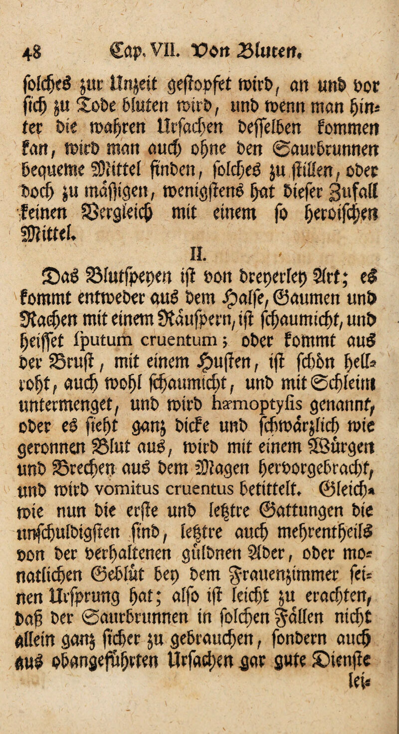 foldjeS jur llnjeit geflopftt ttürb, an unb bor ftch §u £obe bluten mirb, unb roenn man hin* ter bie mähren Utfachen beffelben fommen fan, mirb man aud) ohne ben ©aurbrunnen bequeme SOliftel ftnben, folchetf zu füllen, ober bocf) zu mäßigen, mentgfleng hat btefer gufall leinen Bergleich mit einem fo fKtoifdjeii mtuu II. ©ag Blutfpepen ijt »on breperlet) STrt; e$ fommt entmeber aud öem Jfpalfe, ©aumen unö 9ta$en mit einem Dtaufpern, ifi jchaumichf, unt> Ijeiffet Ijputum cruentum 5 ober fommt aus bet Bruff, mit einem puffert, ijl fchbn helfe roljt, auch mofjl fchaumicht, unb mit ©chleim untermenget, unb mirb hsrmoptyfis genannt, ober ei fleht ganz bicfe unb fchmdrjlicf) mie geronnen Blut aus, mirb mit einem SSurgett unb Brechen aus bem fragen herborgcbrachf, unb mirb vomitus cruentus betittelt. ©Ieich* mie nun bie erfle unb le|tre ©attungen bie nnfchulbtgflen ftnb, le|tre auch mehrentfjeifS »on ber »erhaltenen gulbnert Slber, ober mo* natlicfjen ©eblut bet) bem Frauenzimmer fefe nen ilrfprung hat; alfo ifl leicht zu erachten, ba§ ber @attrbrunnen in folgen Fallen nicht allein ganz ftcher zu gebrauchen, fonbern auch aus obangefuhrten Örfadien gar gute £>ienjfc