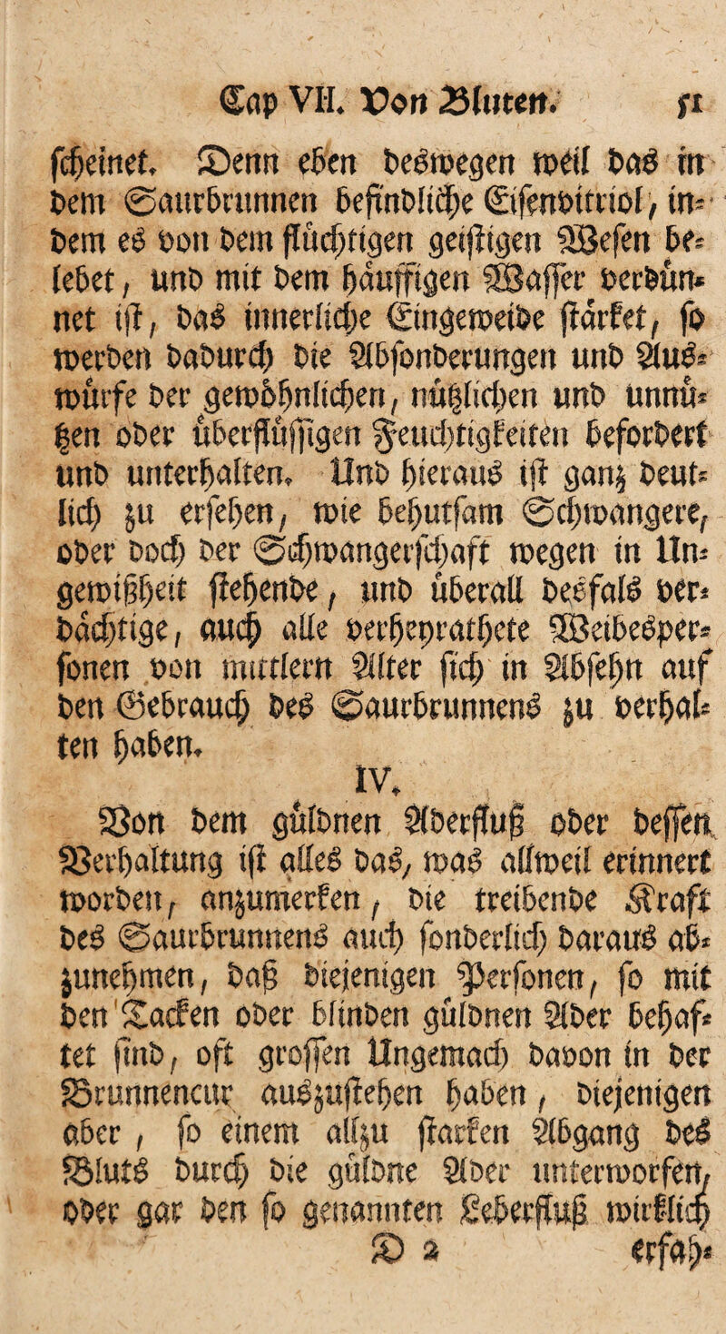 Cap VH. X?on 25lwett. ft fc^emef. ©enn eben beiroegen weil bai m bem ©aurbrunnen befmblicbe ©fenbtttiol, in¬ tim ei bon bem flüchtigen geijligen SBefett be¬ lebet , uttb mit bem bauffigen Raffet berbüti* net ijt, bai innerliche ©ütgewetbe fiarfet, fo werben baburd) bie Slbfonberungett unb SUti* würfe bet- gewöhnlichen, nü|lirf)en unb unnü* |en ober uberffüffigen ^eudjtigfeiten befördert unb Unterbalten. Unb hierauf ijl ganj beut« lid; $u erfeben, wie beputfam ©djtoangere, ober bodj ber ©d)wangerfd)aft wegen in Un* gerotibed flehende, unb überall beifali »er« badftige, auch alle »erljeprathete Söeibeiper* fonen oon mittler« Sllter ftch in $lbfeljn auf ben ©ebraudj beb ©aurbrunneni ju oerbal« teit haben. IV. Von bem gülbnen &berf!u£ ober beffett, Verhaltung ifi gllei bai, wai allweil erinnert worben, anjumerfen, bie treibenbe Äraft beb ©aurbrunneni auch fonberlid) barairi ab* juncpmen, baf biejenigen ^Jerfonen, fo mit ben Sacfen ober blinben gülbnen Slber befjaf* tet jtnb, oft groffen Ungemad) baoon tn ber Vrunnencur auijufiepen haben, Diejenigen aber, fo einem allju fiarfen Abgang bei 55!uti burcf; bie gülbne Slber unterworfen. Ober gar ben fo genannten fieberfluf wirflicp © 2 ~ «rfab*