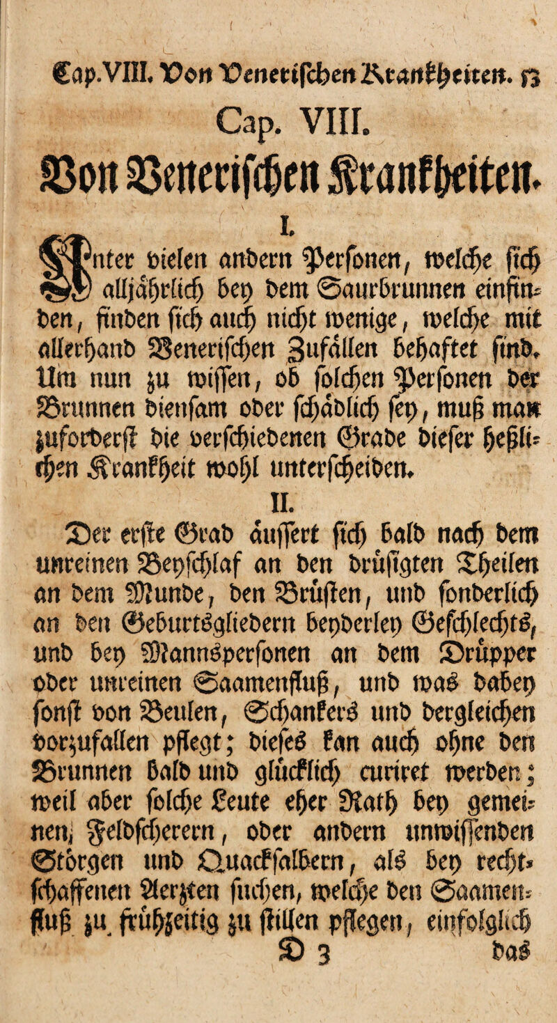 Cap. VIII. S3oit Seitenfcfjen SranfWttn. Äl ■'/’ / i. ^tmter Pielen anbern Stafonen, welche ftc^ alljährlich bep Dem ©aurbrunnett einftm Den, fttiben fiel) auch nicht wenige, n>efcf>e mit allerßanb SSenerifdjett Sufallen behaftet fmb. tlra nun ju wiffeti, 06 folgen Stafonen Der Staunten biettfam oDer fdjablidj fei), muß man juforberfl Die berfdjiebenen ©rabe Diefer Ijefilb cfjen ^eanffjett roofjl untcrfcheibeit. II. 35er erfte ©rab auffert ftdj halb nach bem unreinen SSepfdjlaf an Den brüfigten X^etlen an Dem fÜIunbe, Den S5ruflen, unb fonDerlicf) an Den ©eburtögliebern bepberlep ©efcfjlechtS, unb bep 93?atittöperfonen an Dem Shruppec ober unreinen ©aameitflufi, unb roa$ babep fonjl öon Starten, ©djanfeid unb Dergleichen »oqufallen pflegt; biefeö firn auch ohne Den Stamnen BalDunD glucflidj curiret werben; weil aber foldje feute eher 9Jatf> bep gemein nen, $elbfdjerern f ober anbern unroiffenben ©torgen unb Q,uacf falbem, ale bep recht* fchaffeiteit Slerjten fliehen, n>eld)e Den ©aarnem fluh ju frühjeitig $u fliUen pflegen, einfolglich ' £> 3 Dag