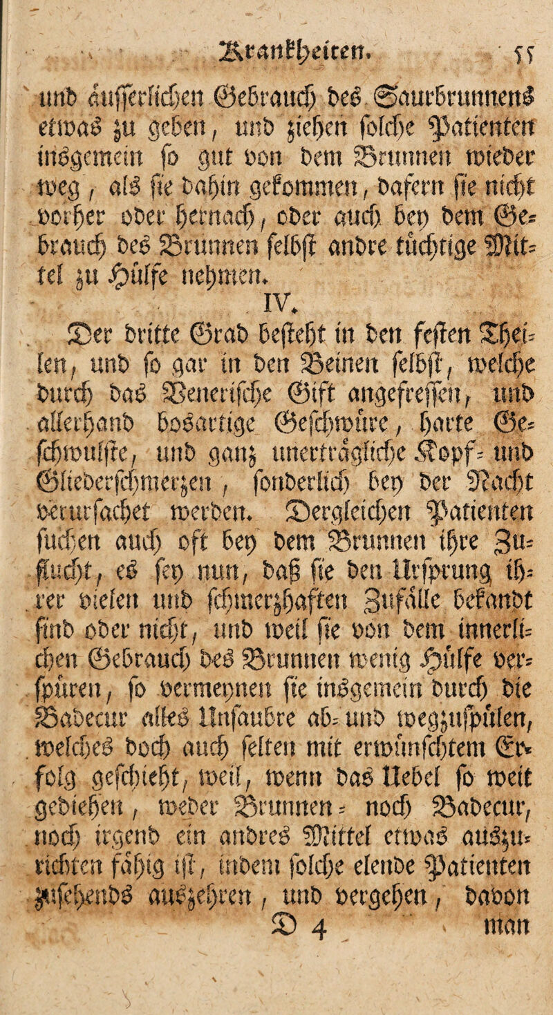 25, ranE^dten. ST unb aufiTerlidjen ©eDraudp Deö 0aurDmnnen$ edoaS ju geben, unD jicfjen fofdjc Bafienten insgemein fo gut oon Dem Brunnen rctebec tocg , öIS ft'e Daptn gefomme», Däfern ft'e ntdjt Dotier oDeivfjemacfj, ober aud) 6ep Dem ©e* Di’fludj beb Brunnen felbjf anbre tüchtige SDKt= fei ju Jpttlfe nehmen. IV. ®er Dritte ©rab Dejteljt in Den fejfen %M-- kn, unD fo gar ttt Dort feinen felDjt, me!d)e burd) ba$ Bencrtfdje ©tft angefrejfett, unD ätfecfjanD boböttige ©efdjtpttre, Ijarte ©o* fcfppulfre, unb ganj unertrdglidje .Stopf-- unD ©lieberfdjmDrjen , fortDerltef) Der) Der 9?ad)t perurfachet rceiDen. ©ergleicf;eit Patienten fuifjen aud; oft Dep Dem Brunnen tljre gm ftudjt, eb fep nun, Daf ft'e Den tlvfprung tf)-- rer Dielen unD fd;merjfjaften gufalle Defanpt ftnD ober nid)t, unD weil ft'e oon Dem tnnerlu d)en ©ebraud; beb Brunnen rnentg ipülfe per- fpureit, fo permepnen ft'e inbgeincin Durcf) Dte Babecur «lieb ilttfauDre ab= unD ipegjufpülen, tpeldxb bod) aud; feiten mit emumfdjtem <5tv folg gefdiiefjt, weil, menn bab Hebel fo tpeit gcbteljeu, toebcr Brunnen = nod; Babecur, nod; trgenb ein anbreb Mittel ettpab atib$u* ridjfen fdjjtg tjl , inbent foldje elettDe Patienten Ütifd;enbb au^efgren , unD pergeljen, Daoon