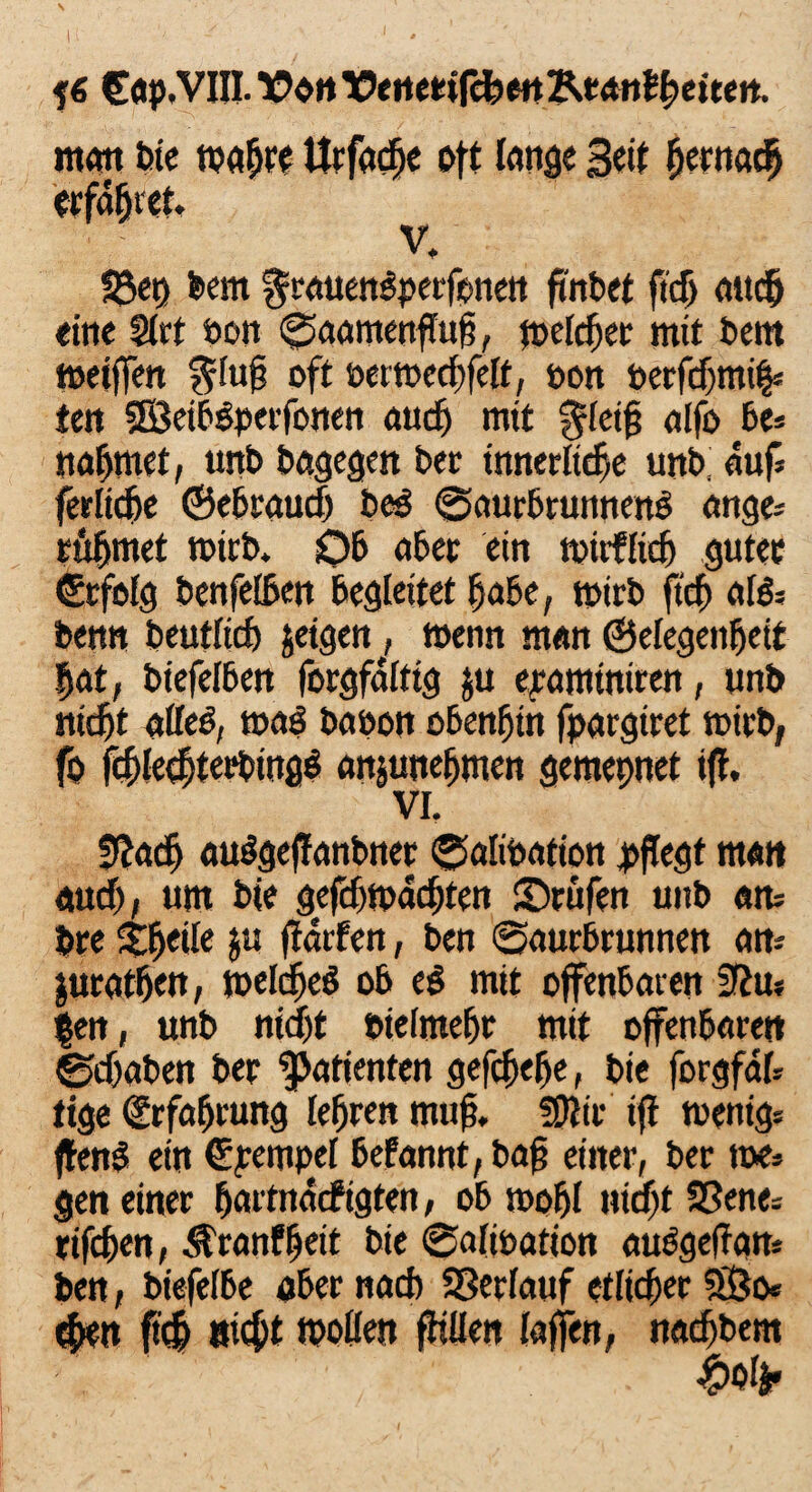 f« eap.VIII. VonVertetifcgenKtanlgettert. mmt bte fpagre Urfacfje oft lange Beit ^crnae^ erfaßtet. V, föep feem ^rauenspeefonen fmfeet ftcf) attcfj eine Slrt öon ©aamenffttg, jpelcger mit feem metffeit $lu§ oft oertoecgfelt, oon berfdjmiff ten SSeibsperfonen and) mit §leig alfo be* nähmet; unfe feagegen feer tnnerltcfje unfe, auf* fettige ©ebraudj feeg ©aurbrunnenb ange= rüfjmet mirfe. Ob aßet ein tptrflidj guter ©rfofg feenfelßen Begleitet gäbe, tpirfe ftcf) al& feen« feeutltcß jeigen, toenn man ©elegetigeit gat, fetefelBert forgfalttg ju epamtniren, unfe nidjt alfeff mag baoon obengin fpargiret mirfe, fo jcgletgterfeingg anjunegmen gemepnet iff. VI. S^ac^ auggeffanbner ©alibatton pflegt matt audj, um feie gefd)tpdd)ten ©rufen unfe am fere Steile ju ffatfen, feen ©aurbrunnen am $uratßen, toekfjeg ob eg mit offenbaren Sßm |en, unfe nidjt oielmeßt mit offenbaren ©djafeen feer Patienten gefdjege, feie forgfat ttge (£rfagrung legren muff fpiir iff toenigs ffenö ein ©pempel befannt, feag einer, feer tue* gen einer ßattndcfigten, ob moßl nidjt 9Senes rifeßen, $ranf ßeit feie ©alioation auggeffam feen, biefelbe ober nad) SSerlauf etlicher SBo* egen fteg aießt tpollen füllen laffen, nadjbem