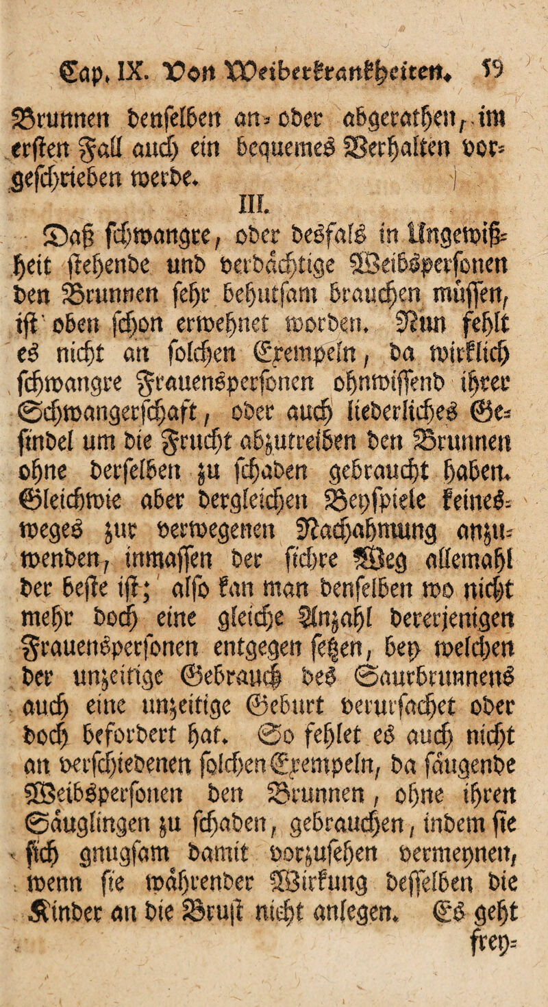 SSrunnen benfelben an= ober abgeratfjenrtm erßen gßü audj etn bequeme! SSerljaiten oor* gefdfrieben weite. j III. ©aß fcßmangre, ober belfale in Ungewiß fjeit ßeijenbe unb berbadßige SBetbPperfonen Den Brunnen feßr befjutfant brauchen muffen, tß oben fdjon erweßnet worben, 9?un feßlt e! nicfß an folcßen Rempeln, ba wirfltcß fcßwangre ^rauenPperfonen ofwwißenb iijter ©djmangerfdjaft, ober auß> IteberltcßeP Oe* ftnbel um bie $rudjt abjutreiben ben Brunnen offne berfefben $u fcßaben gebraucht ffaben. ©leicfiwie aber ber,gleichen Bepfpiele fetneö- wegeP jur »erwegenen Eßadfa&niung an&w wenben, tnmaffen ber ftcpre 5Öeg attemafß ber bejfe iß; affo fan man benfeibeit wo ni$t mefjr bodff eine gfeidfe SInjaßl bererjenigett ^rauettPperfonen entgegen fe|en, bep wefcßen ber unjeirige ©ebrauci bei ©aurbrttnnenP and) eine unfertige ©eburt berurfadfet ober bocfj beforbert fjat. @o fehlet eP audf nicfß an oerfcfßebenen felcfjen ©rempeln, ba faugenbe fffieibpperfotten ben Brunnen, oljne iffren ©auglingen ju fdfaben, gebrauchen, inbem ße < fidj gnugfam bamit borjufeßen permepnett, wenn fie wdffrenber SfBirfung beßefben bie Äinbet an bie Bruß niefjt anfegen, €P gefjt frep--