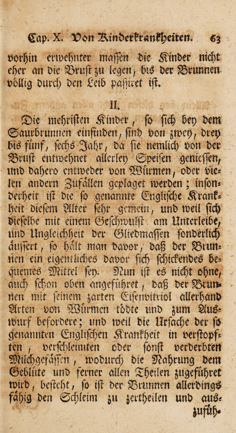 £rtl>. X. lOott ;&in&et?t*nR)euen. €3 borfjitt erweljnfer maßen bie Slnber ni#t eljer an Die ©ruft §u legen, btd ber ©runnen völlig bür# ben £etb pafttret tfi. II ®ie mefjriflen ^tnber, fo ft# &ep bettt ©aurbrunrten emjtnbett, ftrtb Von jtpet), brep biö fünf, feefjö 3a&r, ba fre nemlid) Von ber ©ruft entmepnet allerlei) @peifen genieffen, imb baf>ero entweber von ©firmen, ober fte* len etnbern Süfallen gcplaget werben; tnfon* berfjeif ij? bie fo .genannte (rngltfefe $ranf« Ijeit btefem Silier fepr gemein, unb weil ft# btefelbe mit einem ©efdpulft. om Unterleib«, unb Unglei#f)eit ber ©Itebmaffen fonberlt# äußert, fo f)äft matt Davor / baß ber ©tim* nett ein eigemlidsed Davor ft# f#tcfenbed De* quemed «Kittel fei). 9?un ift ed nt#t o&ne, au# f#on oben <mgeft#ret;? baß ber ©tun« neu mit feinem jarten ©ifenvttriol allerfjattb Stuten von SBürnten t&bte unb $um Slud? wutf beforbere; unb weil bie llrfad;e ber fo genannten 0iglif#en ^ranfffeit in verftopf« ten j verf#leimtett ober fonff verberbtett f$il#gefäßm, wobttr# bie üftaljrung bem ©cbliite unb ferner allen Steilen jugefüfjret wirb, beffeßt, fo ift ber ©rurmen aflerbingd fäfjig ben @#letm ju jer#eilet» unb aud«