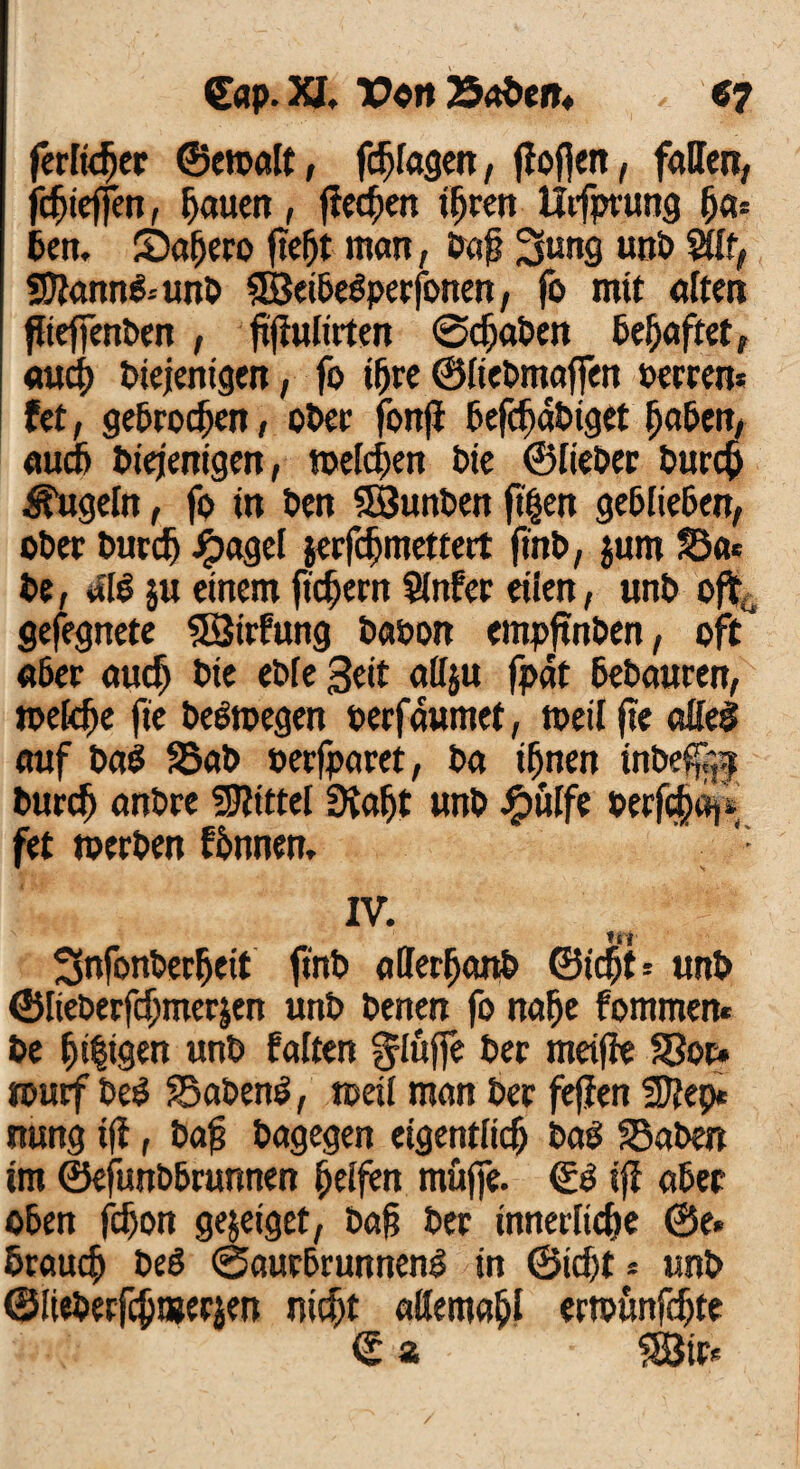 ferner ©etoalt, f#fagen, flößen, fallen, f#ieffen, fjauett, flehen ifjren Utfprung (ja* Den. Saijero ftefjt man, Daß 3>ung wtD Süf, Sftann&unD SBeiDedperfonen, fo mit alten flieffenDen , ffMirten @#aDen Defjaftet, au# Diejenigen, fo ifjre ©fieDmaffen »erren* (et, ge&ro#en, oDer fonji 6ef#dDiget jja&en, au# Diejenigen, meieren Die ©fieDer Dur# kugeln, fo in Den SöunDen ftjjen ge&IieDen, oDer Dur# Jpagel jerf#mettert finD, jum §3a* De, «1$ $u einem ftdjern Sinter eden, unD oft gefegnete 53trfung DaDon empftnöen, oft «Der au# Die eDfe 3eit aityu fpdt DeDauren, toefcfje fie Deswegen oerfdumet, toeil fte atteS auf Dad S5aD »erfparet, Da #nen inDeß{,| Dur# anDre Mittel Siafjt unD Jg>ulfe Deef#«i* fet toerDen fDnnen, ’ IV. tti ^nfonDerfjeit finD atterfjanD ©i#t * unD ©lieDerf#mer$en unD Denen fo nafje fommen* De öligen unD falten ^lujfe Der metffe S3or» rcurf DeS £5aDen$, toeil man Der fejfen 3J?ep* nung ifi, Daß Dagegen eigentü# Das 95aDen im ©efunD&runnen Reifen muffe. iff a&er oben f#on ge&eiget, Daß Der innerfi#e ©e« Drau# Ded ©aurDrunneng in ©i#t* unD ©IieDerf#njerien ni#t aßema&l ertounf#te € z 5H$ir*