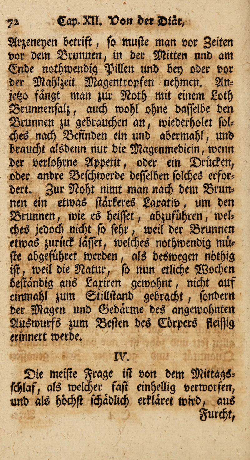 Strjeitcpe« betrift, fo mujle matt bor 3eiten »or Dem SBrunnen, tn ber Bitten mtb am (Ente nothwenbig Rillen uttb bet) ober bor bet fWahljeit fOJagentropfen nehmen.' $ltt= )e|o fangt ntan $ut SRotfj mit einem £oth SBrunnenfafj, auch wohl ohne baffelbe ben SBrunnen ju gebrauchen att, wieberijolet foN d)e$ nacf) SBeftnben ein unb abecmahf, unb brauet afabenn nur bie Sftagenmebtcin, wenn ber »erfahrne Stppetit, ober etn ©ritcben, ober anbre SSefdjwerbe beffelben fofche<5 erfor* bert. 3ut 3^oht nirnt man nach bem SBrurn nen ein etwas ffdrfereö £apattb, um bett SBrunnen, wie eS hoffet, abjuführen, weh djeS jebocf) nicht fo fehr, weil ber SBrunnen etwas jttrucf {affet, welches nothwenbig mu* fle abgefubret werben, als belegen nfethig ifl, toeil bie Statur, fo nun etliche SBodjen befianbig ans fahren gewohnt, nicht auf einmahl &um ©tiliftanb gebracht, fottbern ber SKagen unb ©ebarme beb angemohnten SluSwurfS jum SBeflen beb GörperS fletjfig erinnert werbe* IV. Sie metfle $rage ifl bon bem fOlittagb* fchlaf, afa welker fafi einbettig berworfen, unb afa h^thfi fc&ablich crflaret wirb, aus : - furcht,