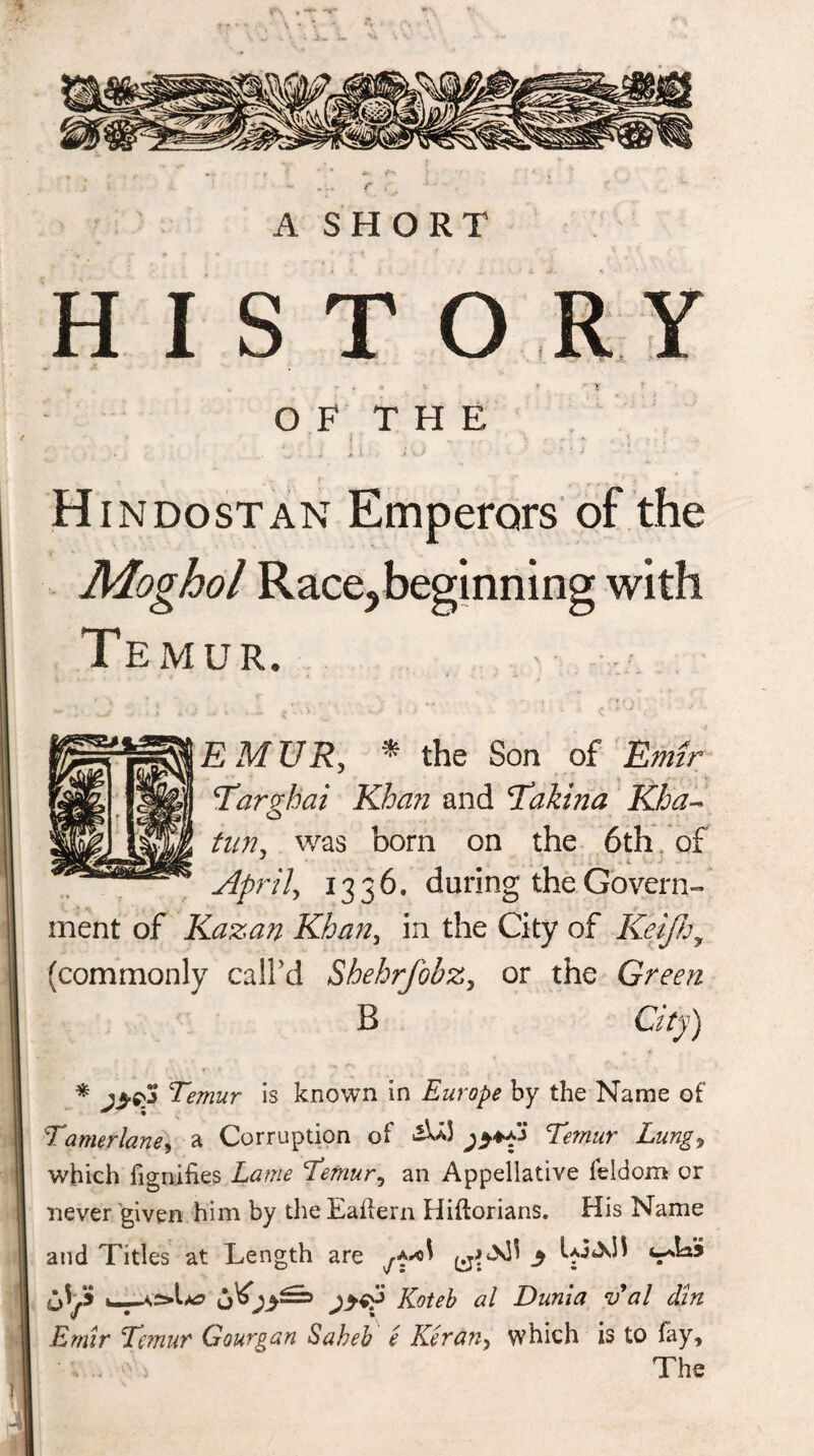 HISTORY r - • * * ' V O F T H E j • } ‘ \ . r •* , < . . ■ ' i * i. •. i A -■_*'* ■ Hindostan Emperors of the Moghol Race,beginning with TexMur. E MUR, * the Son of Emir Targhai Khan and Thakina Kha- tun, was bom on the 6th of April, 1336. during the Govern¬ ment of Kazan Khan, in the City of Keifhy (commonly call'd Shehrfobz, or the Green B City) * Temur is known in Europe by the Name of Tamerlane, a Corruption of Lungy which fignifies Lame Temury an Appellative leldom or never given him by the Eaiiein Hiftorians. His Name and Titles at Length are 5 4*^* 'A** jyeo Koteb al Duma v al dm Emir Temur Gourgan Saheb e Reran, which is to fay. The