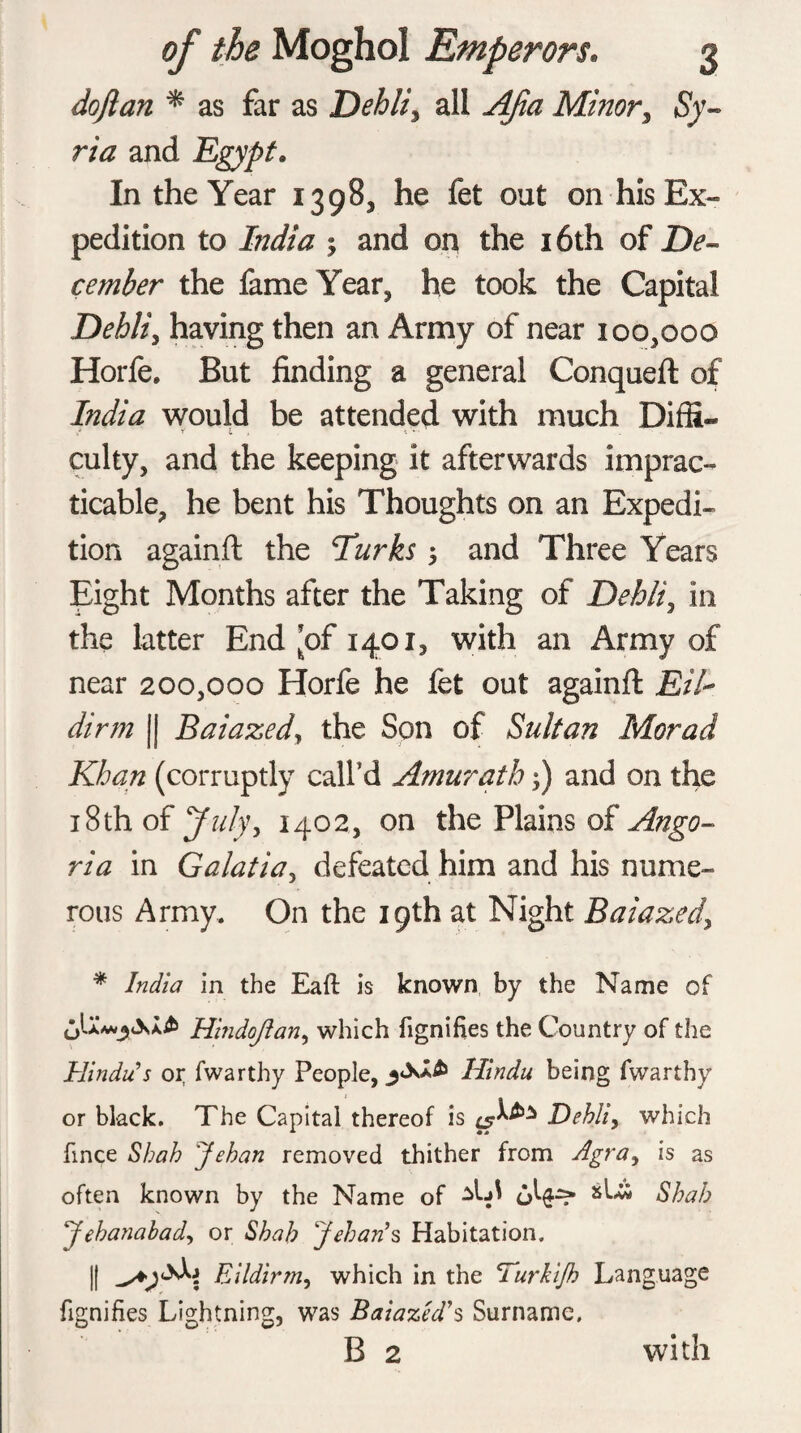 doji an * as far as Dehli, all Apia Minor, Sy¬ ria and Egypt. In the Year 1398, he fet out on his Ex¬ pedition to Lidia ; and on the 16th of De¬ cember the fame Year, he took the Capital Dehli, having then an Army of near 100,000 Horfe. But finding a general Conqueft of India would be attended with much Diffi- / f 1 \ - culty, and the keeping it afterwards imprac¬ ticable, he bent his Thoughts on an Expedi¬ tion againft the Turks j and Three Years Eight Months after the Taking of Dehli, in the latter End ’of 1401, with an Army of near 200,000 Horfe he fet out againft Eil~ dirm || Baiazed, the Son of Sultan Morad Khan (corruptly call’d Amurath;) and on the 18th of July, 1402, on the Plains of Ango- ria in Galatia, defeated him and his nume¬ rous Army. On the 19th at Night Baiazed, * India in the Eaft is known by the Name of Hindojl an, which fignifies the Country of the Hindu’s or fwarthy People, Hindu being fwarthy or black. The Capital thereof is Dehli, which fince Shah Jehan removed thither from Agra, is as often known by the Name of Shah Jehanabad, or Shah Jeban’s Habitation. || Eildirm, which in the Turkifh Language fignifies Lightning, was Baiazed’s Surname. B 2 with