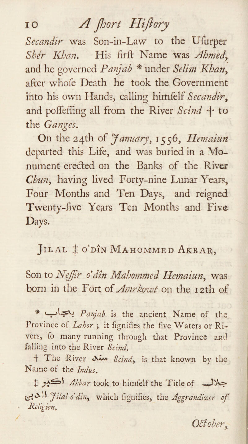 io A port Hijlory Secandir was Son-in-Law to the Ulurper Sher Khan. His firft Name was Ahmed, and he governed Pa?ijab * under Selim Khan, after whofe Death he took the Government into his own Hands, calling himfelf Secandir, and pofle fling all from the River Scind -f* to the Ganges. On the 24th of January, 1556, Hemaiun departed this Life, and was buried in a Mo¬ nument eredted on the Banks of the River Chun, having lived Forty-nine Lunar Years, Four Months and Ten Days, and reigned Twenty-five Years Ten Months and Five Days. JlLAL X O’DIN MAHOMMED AlCBAR, Son to Nejjir 0 din Mahommed Hemaiun, was born in the Fort of Amrkowt on the 12th of * Panjab is the ancient Name of the Province of Labor ; it fignifies the five Waters or Ri¬ vers, fo many running through that Province and falling into the River Scind. 4 The River Scind, is that known by the Name of the Indus. t Akbar took to himfelf the Title of _ Jilal o'din, which fignifies, the Aggrandizer of Religion, 05iobery