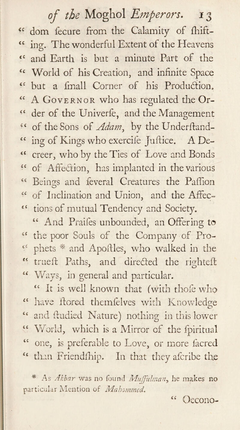 *c dom fecure from the Calamity of fhift- <c ing. The wonderful Extent of the Eleavens <c and Earth is but a minute Part of the Cc World of his Creation, and infinite Space ££ but a fmall Corner of his Production* ££ Governor who has regulated the Or- ££ der of the Univerfe, and the Management ££ of the Sons of Adam, by the Underftand- ££ ing of Kings who exercife Juftice. A De- £< creer, who by the Ties of Love and Bonds ££ of Affection, has implanted in the various ££ Beings and feveral Creatures the Paffion CC i ( it i. i CC CC CC Cc cc cc Cc of Inclination and Union, and the Affec¬ tions of mutual Tendency and Society. ££ And Praifes unbounded, an Offering to the poor Souls of the Company of Pro¬ phets * and Apofiles, who walked in the true ft Paths, and direfted the riuhteft Ways, in general and particular. ££ it is well known that (with thofe who have ftored thcmfelves with Knowledge and Studied Nature) nothing in this lower World, which is a Mirror of the fpiritual one, is preferable to Love, or more facred than Friendfhip. In that they afcribe the * As Akbar was no found MuJJitlman, he makes particular Mention of Mahomrned. a no Oecono