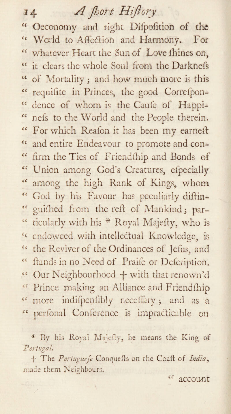 a Oeconomy and right Difpofition of the u World to Affe&ion and Harmony. For <c whatever Heart the Sun of Love fhines on, “ it clears the whole Soul from the Darknefs u of Mortality • and how much more is this <c requifite in Princes, the good Correfpon- “ dence of whom is the Caufe of Happi- “ nets to the World and the People therein. “ For which Reafon it has been my earned: <c and entire Endeavour to promote and con- “ firm the Ties of Friendfhip and Bonds of <c Union among God’s Creatures, efpecially <<r among the high Rank of Kings, whom “ God by his Favour has peculiarly diflin— “ guidied from the red: of Mankind j par- “ ticularly with his * Royal Majefty, who is endoweed with intellectual Knowledge, is £t the Reviver of the Ordinances of Jefus, and c£ (lands in no Need of Praife or Defcription. “ Our Neighbourhood ^ with that renown’d Prince making an Alliance and Friend (hip more indifpenfibly neceffary * and as a £C perfonal Conference is impracticable on * By bis Royal Majefty, be means the King of Portugal. f The Poriuguefe Conquers on the Coaft of India, made them Neighbours. < c account