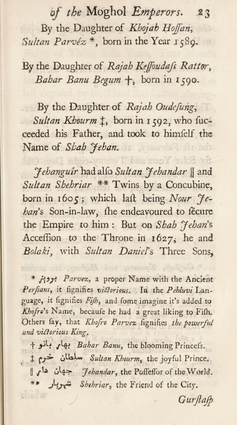 By the Daughter of Kbojah HoJJan; Sultan Parvez bom in the Year 15.8 9* By the Daughter of Rajah Kejjbudafs Ratter, Babar Banu Begum bom In 1590* By the Daughter of Rajah Oudefuhg* Sultan Khmrm born in 1592, who fuc^ ceeded his Father, and took to himfelf the Name of Shah Jehan. yehanguir had alfo Sultan Jehandar JJ and Sultan Shehriar ** Twins by a Concubine, born in 1605; which laft being Nour Je- ban's Son-in-law, fhe endeavoured to fecure the Empire to him : But on Shah yeharis Acceffion to the Throne ill 1627* he and Bolaki, with Sultan Daniel's Three Sons, * AV* Parvez, a proper Name with the Ancient Pet fans y it fignifies victorious, In the Pebluvi Lan¬ guage, it fignifies Fijh} and Tome imagine it’s added to Khofros Name, becaufe he had a great liking to Fifli. Others fay, that Khofro Parvez fignifies the powerful and victorious King, + Babar Banuy the blooming Princefri % oUaX*» Sultan Khourtn, the joyful Prince. B u^6-=?- fehandar, the Pofleffor of the World, ** Jijv* Shehriar, the Friend of the City. Gurflafp