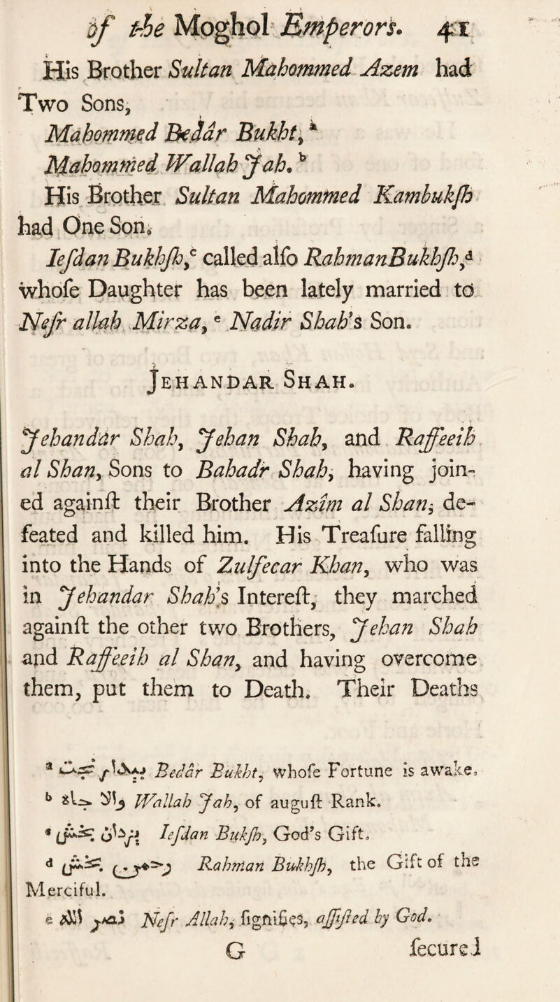 bf the erors. His Brother Sultan Mahommed Azem had Two Sons, i Mahommed Bedar Bukht\ * Mahommed Wallah Jah•b His Brother Sultan Mahommed Kambukfo had One Son* lefdan Bukhfhf called alfo RahmanBukhJhf whofe Daughter has been lately married td Nefr allah Mirza,e Nadir Shah’s Son. Jehandar Shah. Jehandtir Shah, Jehan Shah, and Raffeeih al Shan, Sons to Bahadr Shahy having join¬ ed againft their Brother Aztm al Shan, de¬ feated and killed him. His Treafure falling into the Hands of Zulfecar Khan, who was in Jehandar Shah’s Intereft, they marched againft the other two Brothers, yehan Shah and Raffeeih al Shan, and having overcome them, put them to Death. Their Deaths a f&M Bedar Bulht, whofe Fortune is awake, b Wallah Jah, of auguft Rank. * 6^/; tefdan BijkJh, God’s Gift. d Rahman Bukhjh, the Gift of the Merciful. e Nefr Allah, figmfos, affifted hy God. G fecureJ