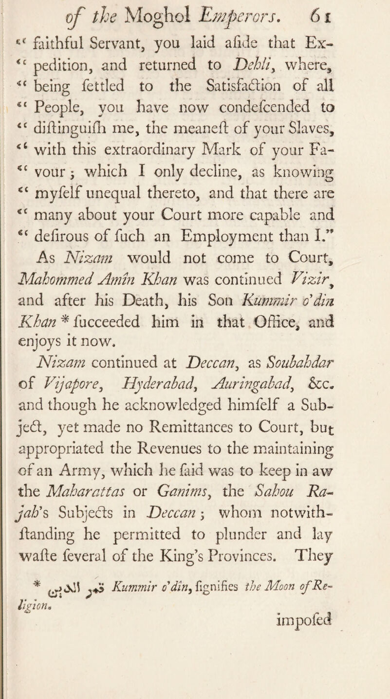 faithful Servant, you laid afide that Ex- <c pedition, and returned to Dehliy where, being fettled to the Satisfaction of all 4 4 People, you have now condefcended to <c diftinguifh me, the mean eft of your Slaves, with this extraordinary Mark of your Fa- cc vour, which I only decline, as knowing <c myfelf unequal thereto, and that there are <c many about your Court more capable and €£ defirous of fuch an Employment than I.” As Nizam would not come to Court, Mahommed Amin Khan was continued Vizir, and after his Death, his Son Kummir o' din Khan * fucceeded him in that Office, and enjoys it now, Nizam continued at Deccan, as Soubahdar of Vijapore, Hyderabad, Auringabady &c« and though he acknowledged himfelf a Sub¬ ject, yet made no Remittances to Court, but appropriated the Revenues to the maintaining of an Army, which lie faid was to keep in aw the Maharattas or Ganimsy the Sahou Ra~ jab's Subjects in Deccany whom notwith- ftanding he permitted to plunder and lay wafte feveral of the King’s Provinces. They / * Kummir o'din y fignifies the Moon of Re¬ ligion. impofed