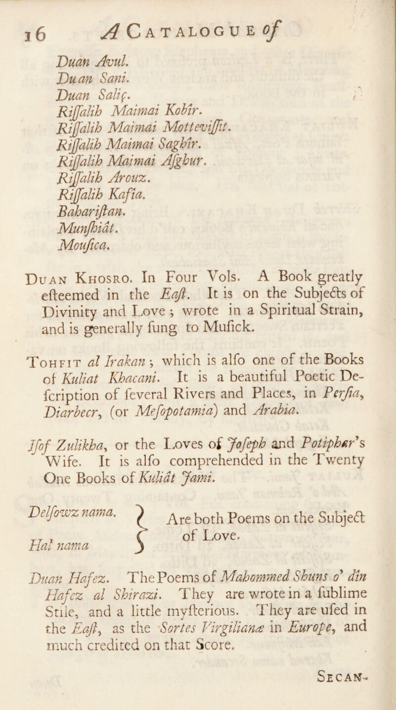 j6 ^CATALOGUEfi/ Duan Avul. Duan Sani. Duan Salif. Rijjalih Maimai Kobir. Rijjalih Maimai MotteviJJit. Rijjalih Maimai Saghir. Rijjalih Maimai Afghur. Rijjalih Arouz. Rijjalih Kafia. Bahariftan. Munjhidt. Moufica. Duan Khosro. In Four Vols. A Book greatly efteemed in the Eaft. It is on the Subjects of Divinity and Love ; wrote in a Spiritual Strain, and is generally fung to Mufick. Ton fit al Irakan ; which is alfo one of the Books of Kidiat Khacani. It is a beautiful Poetic De- fcription of feveral Rivers and Places, in Perfia, Diarbecr, (or Mefopotamia) and Arabia. Jfof Zulikha, or the Loves of Jofeph and Potiphar’s Wife. It is alfo comprehended in the Twenty One Books of Kulidt Jami. Delfowz nama. Hal nama Are both Poems on the Subject of Love. Duan Hafez. The Poems of Mahommed Shuns o' din Hafez al Shirazi. They are wrote in a fublime Stile, and a little mvfterious. They are ufed in the Ea/f as the Sortes Virgiliana in Europe, and much credited on that Score, Secajj-