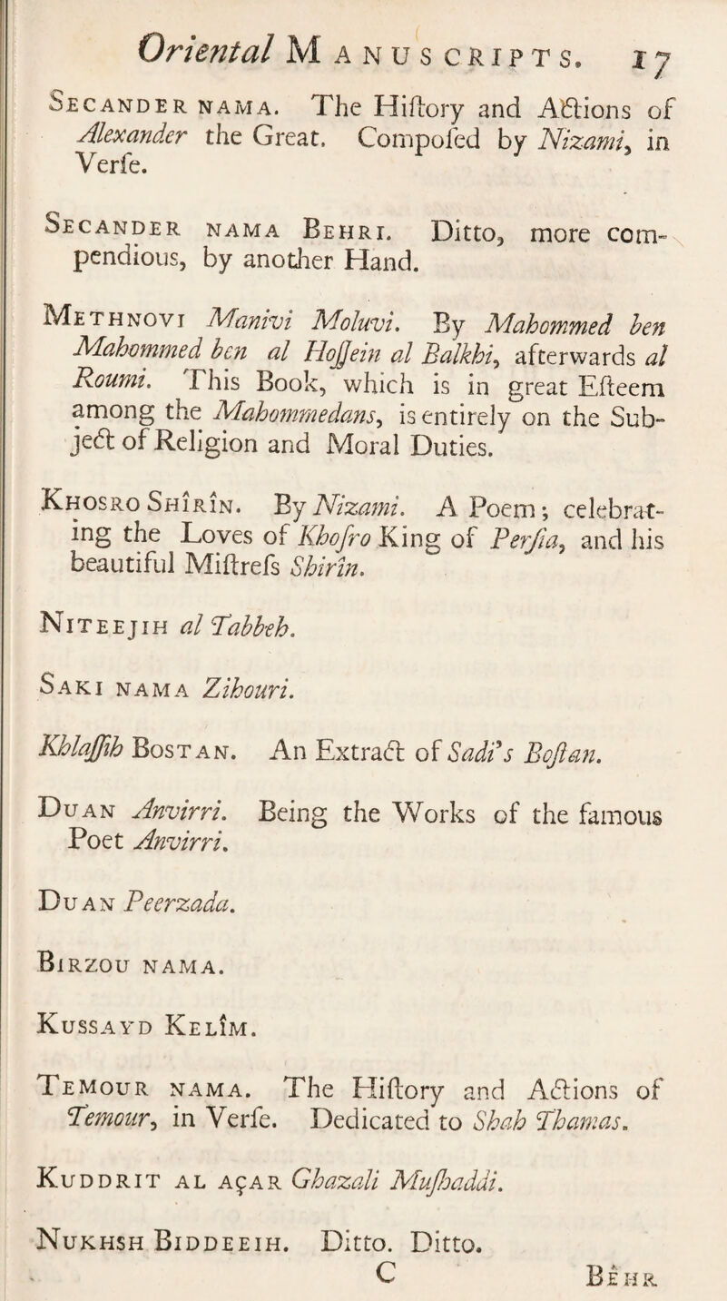 Secander nama. The Hiftory and Actions of Alexander the Great, Compofed by Nizami, in Verfe. Secander nama Behri. Ditto* more com- pendious, by another Hand. Me th nov i Manivi IMoluvi. By Mahommed ben Mahommed ben al HoJJein al Balkhi, afterwards at Roumi. This Book, which is in great Efleem among the Mahommedans, is entirely on the Sub- je<5t of Religion and Moral Duties. Khosro Shirin. By Nizami. A Poem*, celebrat¬ ing the Loves of Khofro King of Petjia, and his beautiful Miftrefs Shirin. Niteejih al Tabbeh. Saki nama Zihouri. Khlaffih Bostan. An Extract of Sadi's B oft an. Du an Anvirri. Being the Works of the famous Poet Anvirri. D u an Peerzada. Bi RZOU NAMA. Kussayd Kelim. Temour nama. The Eliftory and Aftions of Remonr, in Verfe. Dedicated to Shah lhamas. Kuddrit al a^ar Ghazali Mujhaddi. Nukhsh Biddeeih. Ditto. Ditto. C Be hr