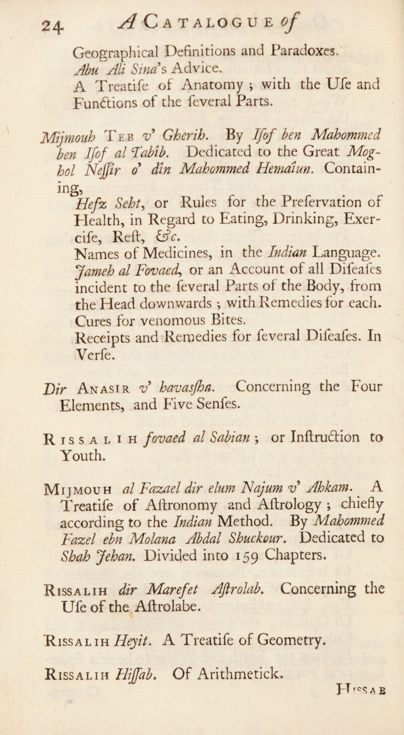 Geographical Definitions and Paradoxes. Abu Ali Sind s Advice. A Treatife of Anatomy •, with the Ufe and Functions of the feveral Parts. Mijmouh Te b v Gherih. By Ifof ben Mahommed ben Ifof al Habib. Dedicated to the Great Mog- hoi Nejfir o din Mahommed Hemaiun. Contain¬ ing, Hefz Scht, or Rules for the Prefervation of Health, in Regard to Eating, Drinking, Exer- cife, Reft, &c. Names of Medicines, in the Indian Language. Jameh al Fovaed, or an Account of all Difeafes incident to the feveral Parts of the Body, from the Head downwards ; with Remedies for each. Cures for venomous Bites. Receipts and Remedies for feveral Difeafes. In Verfe. Dir Anasir v havasjha. Concerning the Four Elements, and Five Senfes. Rissalih fovaed al Sabian ; or Inftru&ion to Youth. Mijmouh al Fazael dir elurn Najum v Ahkam. A Treatife of Aftronomy and Aftrology ; chiefly according to the Indian Method. By Mahommed Fazel ebn Molana Abdal Shuckour. Dedicated to Shah Jehan. Divided into 159 Chapters. Rissalih dir Marefet Aftrolab. Concerning the Ufe of the AftroJabe. Rissalih Heyit. A Treatife of Geometry. Rissalih Hi If ah. Of Arithmetick. FT a b