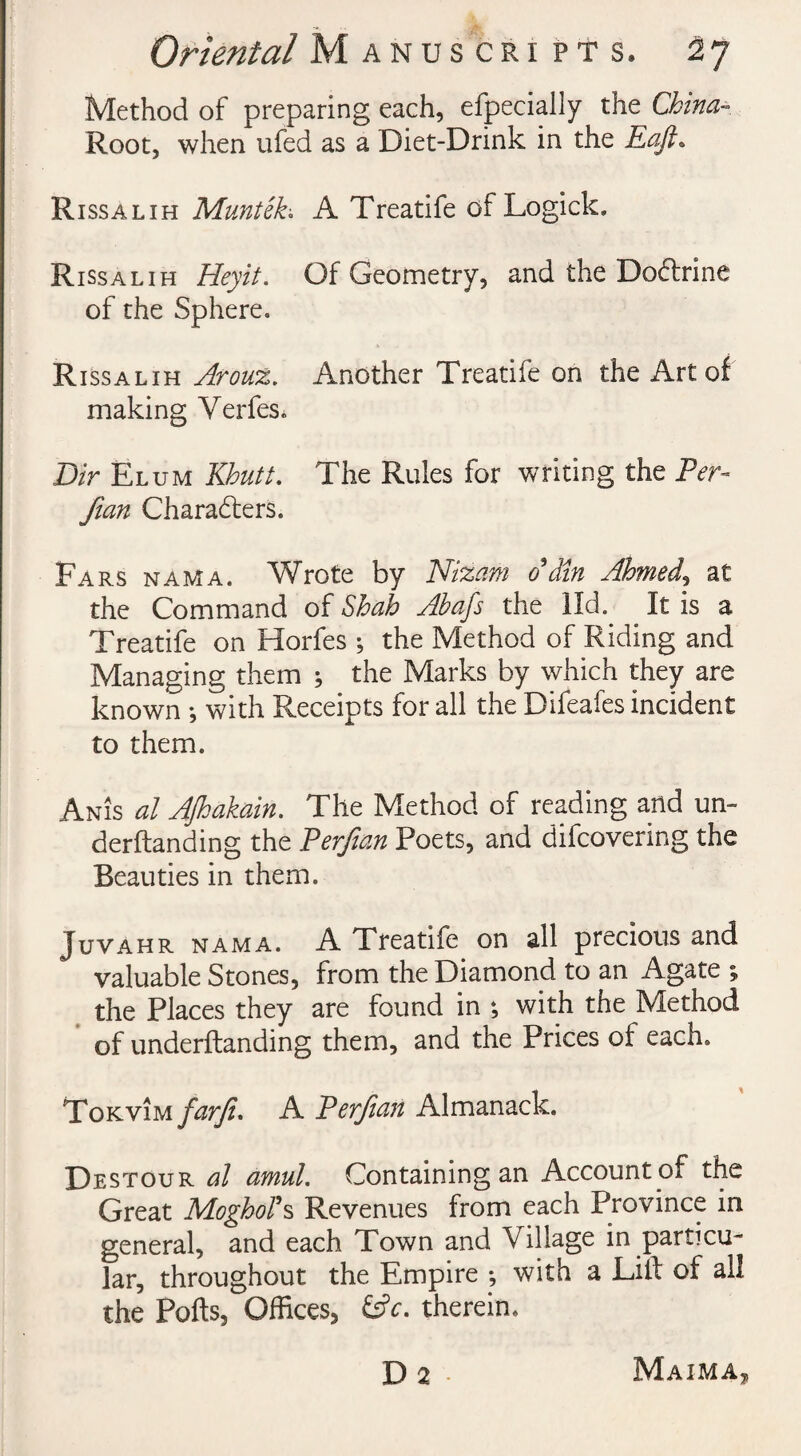 Method of preparing each, efpecially the China- Root, when ufed as a Diet-Drink in the Raft. Rissalih Muntek; A Treatife of Logick. Rissalih Heyit. Of Geometry, and the Dodlrine of the Sphere. Rissalih Arouz. Another Treatife on the Art of making Verfes. Dir Elum Khutt. The Rules for writing the Per- Jian Characters. Ears nama. Wrote by Nizam 0*din Ahmed, at the Command of Shah Abafs the lid. It is a Treatife on Horfes ; the Method of Riding and Managing them ; the Marks by which they are known ; with Receipts for all the Difeafes incident to them. Anis al AJhakain. The Method of reading and urn derftanding the Perjian Poets, and difcovering the Beauties in them. Juvahr nama. A Treatife on all precious and valuable Stones, from the Diamond to an Agate ; the Places they are found in ; with the Method of underftanding them, and the Prices of each. Tokvim farji. A Perjian Almanack. Destour al amul. Containing an Account of the Great MoghoTs Revenues from each Province in general, and each Town and Village in particu¬ lar, throughout the Empire *, with a Lilf of all the Ports, Offices, &c. therein. Da Maima„