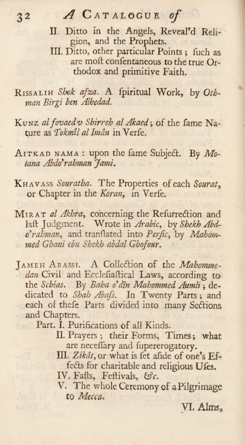 II. Ditto in the Angels, Reveal’d Reli¬ gion, and the Prophets. III. Ditto, other particular Points ; fuch as are molt confentaneous to the true Or¬ thodox and primitive Faith. Rissalih Shok afza. A fpiritual Work, by Oth- man Birgi hen Alhedad. Kunz al fovaedv Shirr eh al Akaed; of the fame Na¬ ture as Pokml al Iman in Verfe, Aitkad nama : upon the fame Subjedf. By Mo- lana Abdo'rahman Jami. Khavass Souratha. The Properties of each Sourat, or Chapter in the Koran, in Verfe. Mi rat al Akkra, concerning the Refurredtion and laft Judgment. Wrote in Arabic, by Shekh Abd~ crahman, and tranflated into Perfic, by Moham¬ med Ghani ebn Shekh abdal Ghofour. Jameh Aeassi. A Colledlion of the Mahomme- dan Civil and Ecclefiaftical Laws, according to the Schias. By Baba o'din Mahommed Aumli ; de¬ dicated to Shah Abafs. In Twenty Parts ; and each of thefe Parts divided into many Sections and Chapters. Part. I. Purifications of all Kinds. II. Prayers; their Forms, Times; what are neceffary and fupererogatory. III. Zikdt, or what is fet afide of one’s Ef¬ fects for charitable and religious Ufes. IV. Falls, Felfivals, &c. V. The whole Ceremony of a Pilgrimage to Mecca.